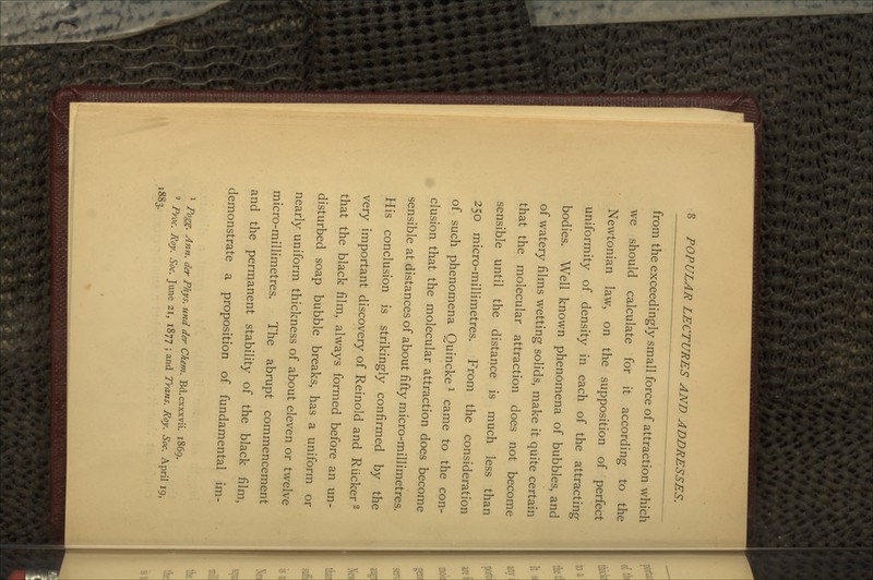 from the exceedingly small force of attraction which we should calculate for it according to the Newtonian law, on the supposition of perfect uniformity of density in each of the attracting bodies. Well known phenomena of bubbles, and of watery films wetting solids, make it quite certain that the molecular attraction does not become sensible until the distance is much less than 250 micro-millimetres. From the consideration of such phenomena QuinckeJ came to the con- clusion that the molecular attraction does become sensible at distances of about fifty micro-millimetres. His conclusion is strikingly confirmed by the very important discovery of Reinold and Riicker2 that the black film, always formed before an un- disturbed soap bubble breaks, has a uniform or nearly uniform thickness of about eleven or twelve micro-millimetres. The abrupt commencement and the permanent stability of the black film, demonstrate a proposition of fundamental im- - Ann. der Phys. und der Chem. Bd.cxxxvii. 1869. 2 Proc. Roy. Soc. June 21, 1877 ; and Trans. Roy. Soc. April 19, 1883.