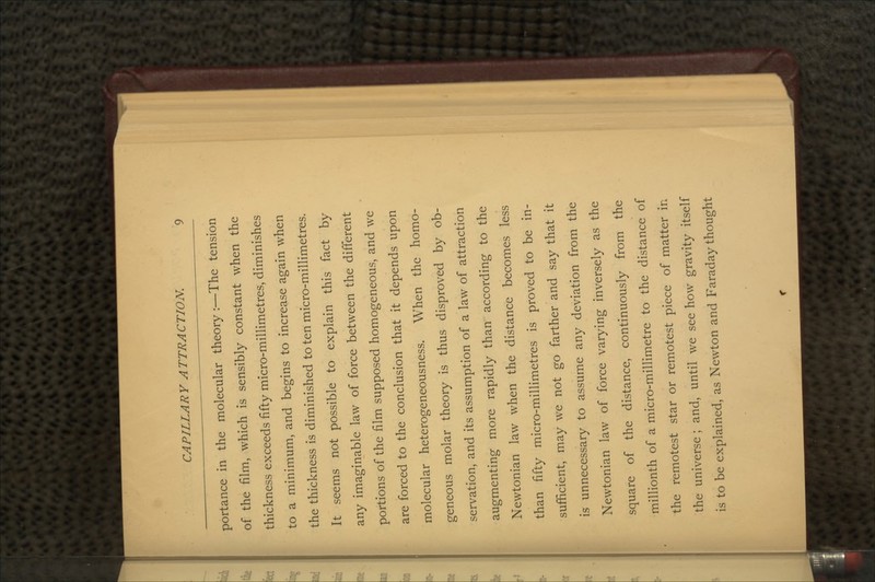 portance in the molecular theory :—The tension of the film, which is sensibly constant when the thickness exceeds fifty micro-millimetres, diminishes to a minimum, and begins to increase again when the thickness is diminished to ten micro-millimetres. It seems not possible to explain this fact by any imaginable law of force between the different portions of the film supposed homogeneous, and we are forced to the conclusion that it depends upon molecular heterogeneousness. When the homo- geneous molar theory is thus disproved by ob- servation, and its assumption of a law of attraction augmenting more rapidly than according to the Newtonian law when the distance becomes less than fifty micro-millimetres is proved to be in- sufficient, may we not go farther and say that it is unnecessary to assume any deviation from the Newtonian law of force varying inversely as the square of the distance, continuously from the millionth of a micro-millimetre to the distance of the remotest star or remotest piece of matter in the universe ; and, until we see how gravity itself is to be explained, as Newton and Faraday thought