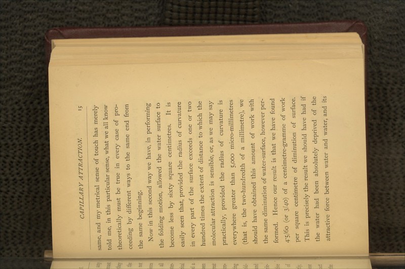 same, and my metrical sense of touch has merely told me, in this particular sense, what we all know theoretically must be true in every case of pro- ceeding by different ways to the same end from the same beginning. Now in this second way we have, in performing the folding motion, allowed the water surface to become less by sixty square centimetres. It is easily seen that, provided the radius of curvature in every part of the surface exceeds one or two hundred times the extent of distance to which the molecular attraction is sensible, or, as we may say practically, provided the radius of curvature is everywhere greater than 5,000 micro-millimetres (that is, the two-hundredth of a millimetre), we should have obtained this amount of work with the same diminution of water-surface, however per- formed. Hence our result is that we have found 4*5/60 (or 3/40) of a centimetre-gramme of work per square centimetre of diminution of surface. This is precisely the result we should have had if the water had been absolutely deprived of the attractive force between water and water, and its