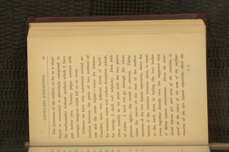 The dynamics of the subject, so far as a single liquid is concerned, is absolutely comprised in the mathematics without symbols which I have put before you. Twenty pages covered with sextuple integrals could tell us no more. Hitherto we have only considered mutual at- traction between the parts of two portions of one and the same liquid — water for instance Consider, now, two different kinds of liquid : for instance, water and carbon disulphide (which, for brevity, I shall call sulphide). Deal with them exactly as we dealt with the two pieces of water. I need not go through the whole process again ; the result is obvious. Thirty times the excess of the sum of the surface- tensions of the two liquids separately, above the tension of the interface between them, is equal to the work done in letting the two bodies come together directly over the supposed area of thirty square centimetres. Hence the inter^ facial tension per unit area of the interface, is equal to the excess of the sum of the surface- tensions of the two liquids separately, above the C 2