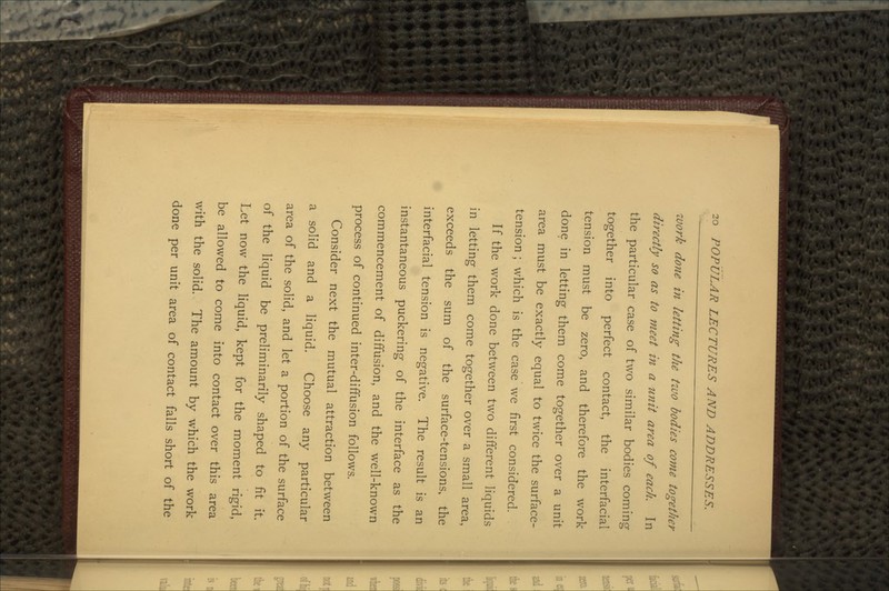 work done in letting the two bodies come together directly so as to meet in a unit area of each. In the particular case of two similar bodies coming together into perfect contact, the interfacial tension must be zero, and therefore the work done in letting them come together over a unit area must be exactly equal to twice the surface- tension ; which is the case we first considered. If the work done between two different liquids in letting them come together over a small area, exceeds the sum of the surface-tensions, the interfacial tension is negative. The result is an instantaneous puckering of the interface as the commencement of diffusion, and the well-known process of continued inter-diffusion follows. Consider next the mutual attraction between a solid and a liquid. Choose any particular area of the solid, and let a portion of the surface of the liquid be preliminarily shaped to fit it. Let now the liquid, kept for the moment rigid, be allowed to come into contact over this area with the solid. The amount by which the work done per unit area of contact falls short of the