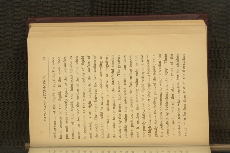 surface-tension of the liquid is equal to the inter- facial tension of the liquid. If the work done per unit area is exactly equal to the free-surface tension of the liquid, the interfacial tension is zero. In this case the surface of the liquid, when in equilibrium at the place of meeting of liquid and solid, is at right angles to the surface of the solid. The angle between the free surfaces of liquid and solid is acute or obtuse according as the interfacial tension is positive or negative; its cosine being equal to the interfacial tension divided by the free-surface tension. The greatest possible value the interfacial tension can have when positive, is clearly the free-surface tension, and it reaches this limiting value only in the, not purely static, case of a liquid resting on a solid of high thermal conductivity, kept at a temperature greatly above the boiling-point of the liquid ; as in the well-known phenomena to which attention has been called by Leidenfrost and Boutigny. There is no such limit to the absolute value of the interfacial tension when negative, but its absolute value must be less than that ol the free-surface