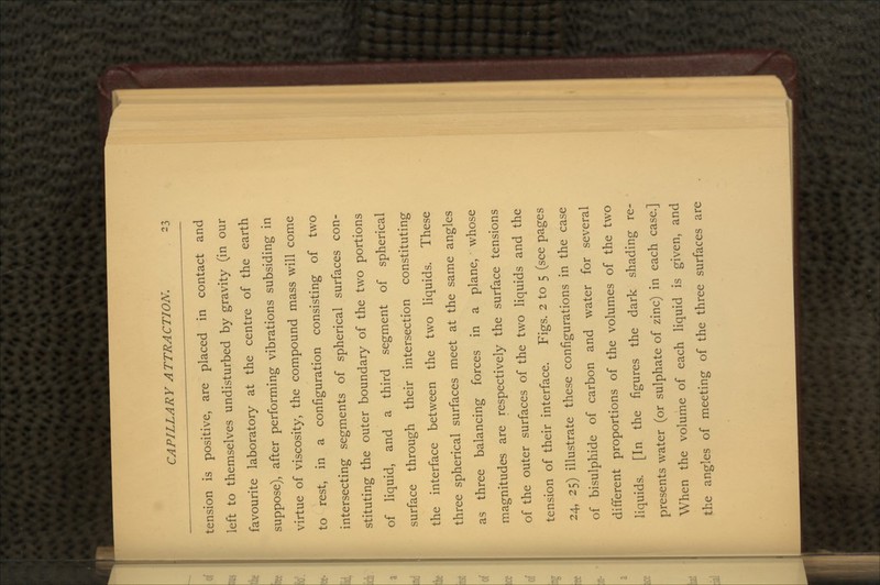 tension is positive, are placed in contact and left to themselves undisturbed by gravity (in our favourite laboratory at the centre of the earth suppose), after performing vibrations subsiding in virtue of viscosity, the compound mass will come to rest, in a configuration consisting of two intersecting segments of spherical surfaces con- stituting the outer boundary of the two portions of liquid, and a third segment of spherical surface through their intersection constituting the interface between the two liquids. These three spherical surfaces meet at the same angles as three balancing forces in a plane, whose magnitudes are respectively the surface tensions of the outer surfaces of the two liquids and the tension of their interface. Figs. 2 to 5 (see pages 24, 25) illustrate these configurations in the case of bisulphide of carbon and water for several different proportions of the volumes of the two liquids. [In the figures the dark shading re- presents water (or sulphate of zinc) in each case.] When the volume of each liquid is given, and the angles of meeting of the three surfaces are