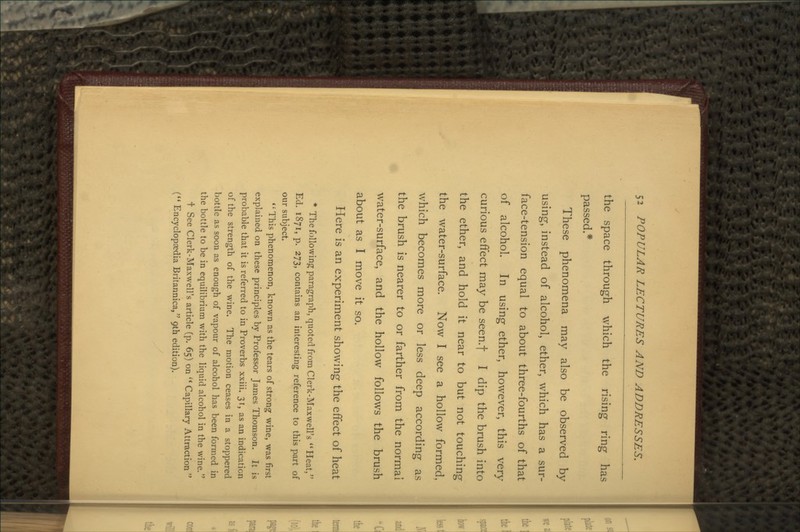 the space through which the rising ring has passed.* These phenomena may also be observed by using, instead of alcohol, ether, which has a sur- face-tension equal to about three-fourths of that of alcohol. In using ether, however, this very curious effect may be seen/f I dip the brush into the ether, and hold it near to but not touching the water-surface. Now I see a hollow formed, which becomes more or less deep according as the brush is nearer to or farther from the normal water-surface, and the hollow follows the brush about as I move it so. Here is an experiment showing the effect of heat * The following paragraph, quoted from Clerk-Maxwell's Heat, Ed. 1871, p. 273, contains an interesting reference to this part of our subject. '•'This phenomenon, known as the tears of strong wine, was first explained on these principles by Professor James Thomson. It is probable that it is referred to in Proverbs xxiii. 31, as an indication of the strength of the wine. The motion ceases in a stoppered bottle as soon as enough of vapour of alcohol has been formed in the bottle to be in equilibrium with the liquid alcohol in the wine. t See Clerk-Maxwell's article (p. 65) on  Capillary Attraction  ( Encyclopaedia Britannica, 9th edition).