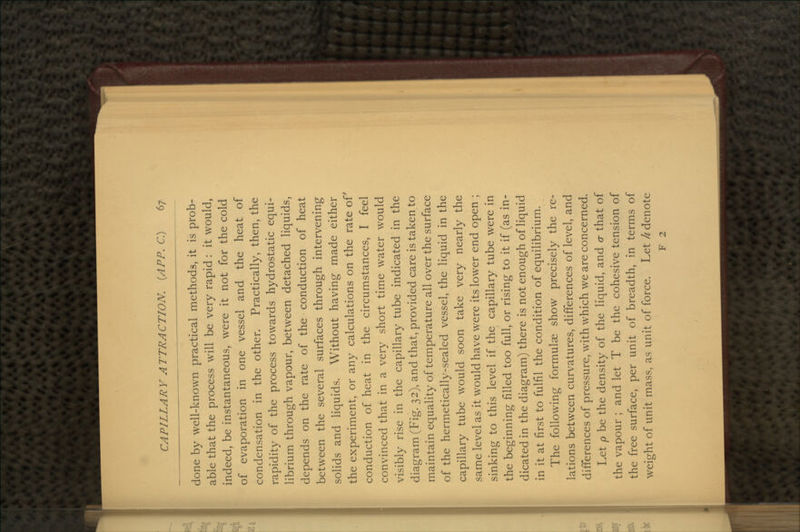 done by well-known practical methods, it is prob- able that the process will be very rapid : it would, indeed, be instantaneous, were it not for the cold of evaporation in one vessel and the heat of condensation in the other. Practically, then, the rapidity of the process towards hydrostatic equi- librium through vapour, between detached liquids, depends on the rate of the conduction of heat between the several surfaces through intervening solids and liquids. Without having made either the experiment, or any calculations on the rate of conduction of heat in the circumstances, I feel convinced that in a very short time water would visibly rise in the capillary tube indicated in the diagram (Fig. 32), and that, provided care is taken to maintain equality of temperature all over the surface of the hermetically-sealed vessel, the liquid in the capillary tube would soon take very nearly the same level as it would have were its lower end open ; sinking to this level if the capillary tube were in the beginning filled too full, or rising to it if (as in- dicated in the diagram) there is not enough of liquid in it at first to fulfil the condition of equilibrium. The following formulae show precisely the re- lations between curvatures, differences of level, and differences of pressure, with which we are concerned. Let p be the density of the liquid, and cr that of the vapour ; and let T be the cohesive tension of the free surface, per unit of breadth, in terms of weight of unit mass, as unit of force. Let h denote F 2