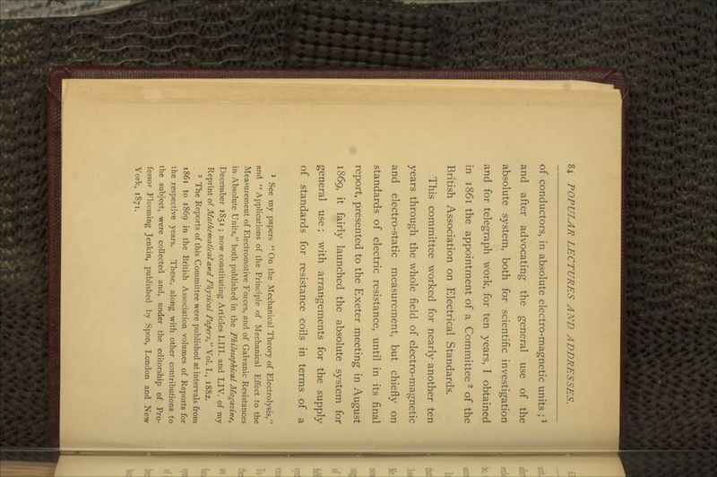 of conductors, in absolute electro-magnetic units ;l and after advocating the general use of the absolute system, both for scientific investigation and for telegraph work, for ten years, I obtained in 1861 the appointment of a Committee2 of the British Association on Electrical Standards. This committee worked for nearly another ten years through the whole field of electro-magnetic and electro-static measurement, but chiefly on standards of electric resistance, until in its final report, presented to the Exeter meeting in August 1869, it fairly launched the absolute system for general use; with arrangements for the supply of standards for resistance coils in terms of a 1 See my papers On the Mechanical Theory of Electrolysis, and Applications of the Principle of Mechanical Effect to the Measurement of Electromotive Forces, and of Galvanic Resistances in Absolute Units, both published in the Philosophical Magazine, December 1851 ; now constituting Articles LIII. and LIV. of my Reprint of Mathematicaland Physical Papers, Vol. I., 1882. 2 The Reports of this Committee were published at intervals from 1861 to 1869 in the British Association volumes of Reports for the respective years. These, along with other contributions to the subject, were collected and, under the editorship of Pro- fessor Fleeming Jenkin, published by Spon, London and New York, 1871.