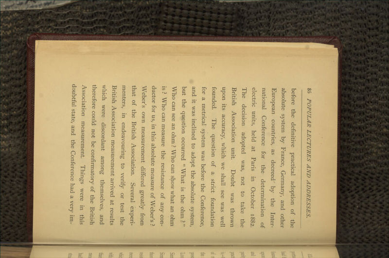before the definitive practical adoption of the absolute system by France, Germany, and other European countries, as decreed' by the Inter- national Conference for the determination of electric units, held at Paris in October 1882. The decision adopted was, not to take the British Association unit Doubt was thrown upon its accuracy, which we shall see was well founded. The question of a strict foundation for a metrical system was before the Conference, and it was inclined to adopt the absolute system, but the question occurred  What is the ohm ?  Who can see an ohm ? Who can show what an ohm is ? Who can measure the resistance of any con- ductor for us, in this absolute measure of Weber's ? Weber's own measurement differed greatly from that of the British Association. Several experi- menters, in endeavouring to verify or test the British Association measurement arrived at results which were discordant among themselves, and therefore could not be confirmatory of the British Association measurement. Things were in this doubtful state, and the Conference had a very im-