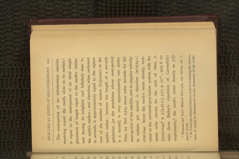 The semi-period of an infinitesimal satellite revolving round the earth, close to its surface,1 is equal to the semi-period of an ideal simple pendulum of length equal to the earth's radius, and having its weighted end infinitely near to the earth's surface ; and therefore, when reckoned in seconds, is approximately equal to the square root of the number of metres (6,370,000) in the earth's radius ; because the length of a seconds pendulum (or the pendulum whose semi-period is a second) is very approximately one metre. Thus we find 2,524 mean solar seconds for the semi-period of the satellite, and its angular velocity in radians per second is therefore (77/2524=) 0*001244: hence the earth's mean density, reck- oned on the universal-gravitation system, with the mean solar second for the unit of time, is [(0-001244)2 X 3/(47r) = ] 370 X io~7 ; and, if we take (from Bailey's repetition of Cavendish's experiment),2 the earth's mean density as 5-67 1 Thomson and Tait's Natural Philosophy, 2nd edition, vol. i., parti., § 223. 2 M. Cornu has criticised Bailey's method of reducing his observa- tions, in respect to allowance for viscous diminution of the oscilla-