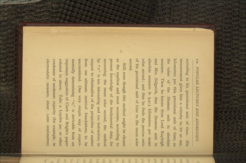 according to his provisional unit of time. His measurement gives him a velocity in, let us say, kilometres per this provisional unit of time, as the value of the Siemens unit in absolute measure. Then he knows from Lord Rayleigh and Mrs. Sidgwick, that the Siemens unit in absolute measure is 9,413 kilometres per mean solar second ; and thus he finds the precise ratio of his provisional unit of time to the mean solar second. Still, even though this method might be chosen as the readiest and most accurate, according to present knowledge of the fundamental data, for recovering the mean solar second, the method by v is too interesting and too instructive, in respect to elimination of the properties of matter from our ultimate metrical foundations, to be unconsidered. One very simple way of experi- mentally determining v is derivable from an important suggestion of Clark and Bright's paper referred to above. Take a Leyden jar, or other condenser of moderate capacity (for example, in electrostatic measure, about 1,000 centimetres)