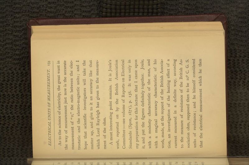 As to the science of electricity, the great want in the way of measurement just now is the accurate measurement of v the ratio between the elec- trostatic and the electro-magnetic units; and I hope that scientific investigators will take the matter up, and give to it an accuracy like that which Lord Rayleigh has given to the measure- ment of the ohm. A most interesting point remains. It is Joule's work, reported on by the British Association Committee:—see volume of Reports on Electrical Standards (Spon, 1871), p. 138. It was only in my preparation for this lecture that I came upon it, and put the figures definitely together. Joule, with a modesty characteristic of the man, and with a magical accuracy characteristic of his work, made, at the request of the British Associa- tion, an investigation of the heating effect of a current measured in a definite way, according to the measure of resistance of the British As- sociation ohm, supposed then to be io9 C. G. S. units of resistance; and he himself considered that the electrical measurement which he then
