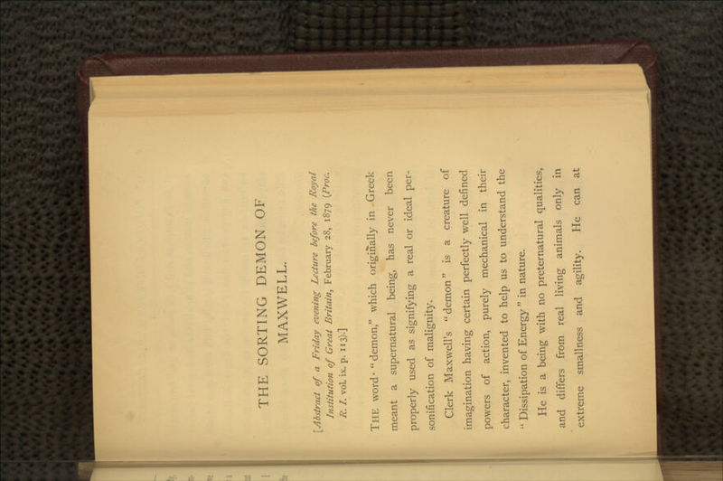 THE SORTING DEMON OF MAXWELL. ^Abstract of a Friday evening Lecture before the Royal Institution of Great Britain, February 28, 1879 (Proc. R. I. vol. ix. p. 113).] THE word- demon, which originally in Greek meant a supernatural being, has never been properly used as signifying a real or ideal per- sonification of malignity. Clerk Maxwell's demon is a creature of imagination having certain perfectly well defined powers of action, purely mechanical in their character, invented to help us to understand the  Dissipation of Energy  in nature. He is a being with no preternatural qualities, and differs from real living animals only in extreme smallness and agility. He can at