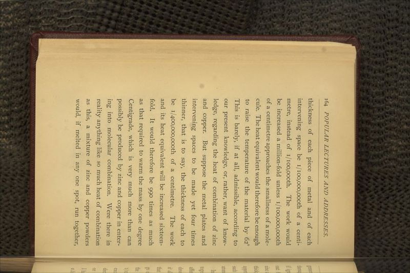 thickness of each piece of metal and of each intervening space be i/ioo,ooo,oooth of a centi- metre, instead of i/ioo,oooth. The work would be increased a million-fold unless i/ioo,ooo,oooth of a centimetre approaches the smallness of a mole- cule. The heat equivalent would therefore be enough to raise the temperature of the material by 62° This is barely, if at all, admissible, according to our present knowledge, or, rather, want of know- ledge, regarding the heat of combination of zinc and copper. But suppose the metal plates and intervening spaces to be made yet four times thinner, that is to say, the thickness of each to be i/4OO,ooo,oooth of a centimetre. The work and its heat equivalent will be increased sixteen- fold. It would therefore be 990 times as much as that required to warm the mass by one degree Centigrade, which is very much more than can possibly be produced by zinc and copper in enter- ing into molecular combination. Were there in reality anything like so much heat of combination as this, a mixture of zinc and copper powders would, if melted in any one spot, run together,