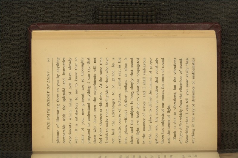 pleasure of illustrating them to you by anything comparable with the splendid and instructive experiments which many of you have already seen. It is satisfactory to me to know that so many of you, now present, are so thoroughly prepared to understand anything I can say, that those who have seen the experiments will not feel their absence at this time. At the same time I wish to make them intelligible to those who have not had the advantages to be gained by a systematic course of lectures. I must say, in the first place, without further preface, as time is short and the subject is long, simply that sound and light are both due to vibrations propagated in the manner of waves ; and I shall endeavour in the first place to define the manner of propa- gation and the mode of motion that constitute those two subjects of our senses, the sense of sound and the sense of light. Each is due to vibrations, but the vibrations of light differ widely from the vibrations of sound. Something that I can tell you more easily than anything in the way of dynamics or mathematics