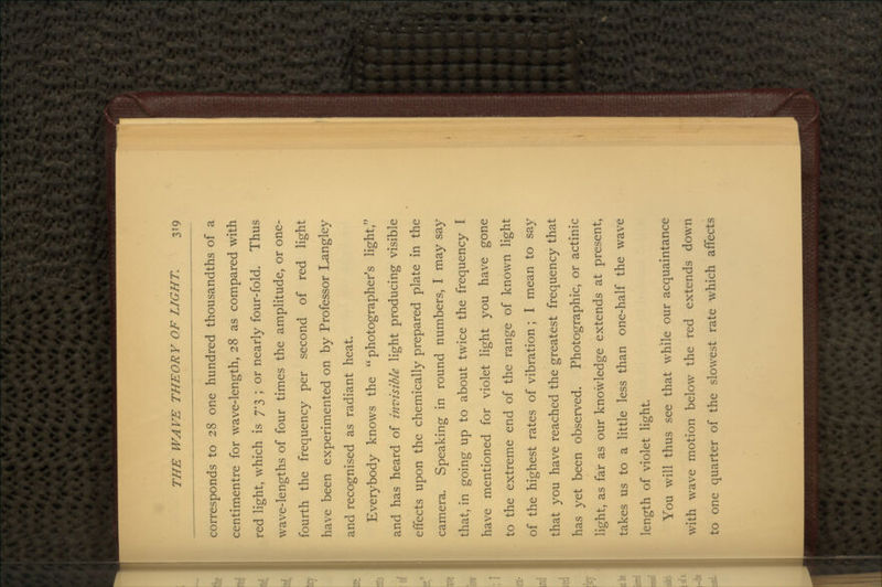corresponds to 28 one hundred thousandths of a centimentre for wave-length, 28 as compared with red light, which is 7*3 ; or nearly four-fold. Thus wave-lengths of four times the amplitude, or one- fourth the frequency per second of red light have been experimented on by Professor Langley and recognised as radiant heat. Everybody knows the photographer's light, and has heard of invisible light producing visible effects upon the chemically prepared plate in the camera. Speaking in round numbers, I may say that, in going up to about twice the frequency I have mentioned for violet light you have gone to the extreme end of the range of known light of the highest rates of vibration ; I mean to say that you have reached the greatest frequency that has yet been observed. Photographic, or actinic light, as far as our knowledge extends at present, takes us to a little less than one-half the wave length of violet light. You will thus see that while our acquaintance with \vave motion below the red extends down to one quarter of the slowest rate which affects