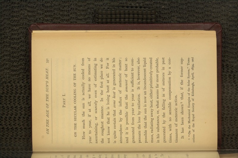 PART I. ON THE SECULAR COOLING OF THE SUN. How much the sun is actually cooled from year to year, if at all, we have no means of ascertaining, or scarcely even of estimating in the roughest manner. In the first place we do not know that he is losing heat at all. For it is quite certain that some heat is generated in his atmosphere by the influx of meteoric matter; and it is possible that the amount of heat so generated from year to year is sufficient to com- pensate the loss by radiation. It is, however, also possible that the sun is now an incandescent liquid mass, radiating away heat, either primitively created in his substance, or, what seems far more probable, generated by the falling in of meteors in past times, with no sensible compensation by a con- tinuance of meteoric action. It has been shownl that, if the former sup- 1 On the Mechanical Energies of the Solar System, Trans- actions of the Royal Society of Edinburgh, April, 1854, and