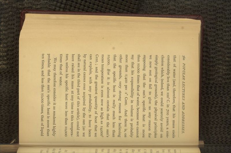 that of water (and, therefore, that his mass cools considerably less than 100° C. in 700 years, a con- clusion which, indeed, we could scarcely avoid on simply geological grounds), the physical principles we now rest on fail to give us any reason for supposing that the sun's specific heat is more than 10,000 times that of water, because we cannot say that his expansibility in volume is probably more than 1/400 per i° Cent. And there is, on other grounds, very strong reason for believing that the specific heat is really much less than 10,000. For it is almost certain that the sun's mean temperature is even now as high as 14,000° Cent. ; and the greatest quantity of heat that we can explain, with any probability, to have been by natural causes ever acquired by the sun (as we shall see in the third part of this article), could not have raised his mass at any time to this tempera- ture, unless his specific heat were less than 10,000 times that of water. We may therefore consider it as rendered highly probable that the sun's specific heat is more than ten times, and less than 10,000 times, that of liquid