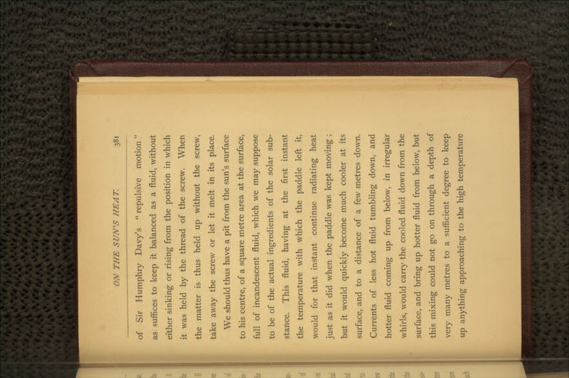 of Sir Humphry Davy's  repulsive motion as suffices to keep it balanced as a fluid, without either sinking or rising from the position in which it was held by the thread of the screw. When the matter is thus held up without the screw, take away the screw or let it melt in its place. We should thus have a pit from the sun's surface to his centre, of a square metre area at the surface, full of incandescent fluid, which we may suppose to be of the actual ingredients of the solar sub- stance. This fluid, having at the first instant the temperature with which the paddle left it, would for that instant continue radiating heat just as it did when the paddle was kept moving ; but it would quickly become much cooler at its surface, and to a distance of a few metres down. Currents of less hot fluid tumbling down, and hotter fluid coming up from below, in irregular whirls, would carry the cooled fluid down from the surface, and bring up hotter fluid from below, but this mixing could not go on through a depth of very many metres to a sufficient degree to keep up anything approaching to the high temperature