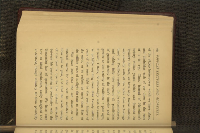 of the 78,000 horse-power which we have taken, and diminishes each of our times in the ratio of i to 17. Thus, instead of Helmholtz's twenty million years, which was founded on Pouillet's estimate, we have only twelve millions, and similarly with all our other time reckonings based on Pouillet's results. In the circumstances, and taking fully into account all possibilities of greater density in the sun's interior, and of greater or less activity of radiation in past ages, it would, I think, be exceedingly rash to assume as probable anything more than twenty million years of the sun's light in the past history of the earth, or to reckon on more than five or six million years of sunlight for time to come. We have seen that the sun draws on no external source for the heat he radiates out from year to year, and that the whole energy of this heat is due to the mutual attraction between his parts acting in conformity with the Newtonian law of gravitation. We have seen how an ideal mechanism, easily imagined and understood, though infinitely far from possibility
