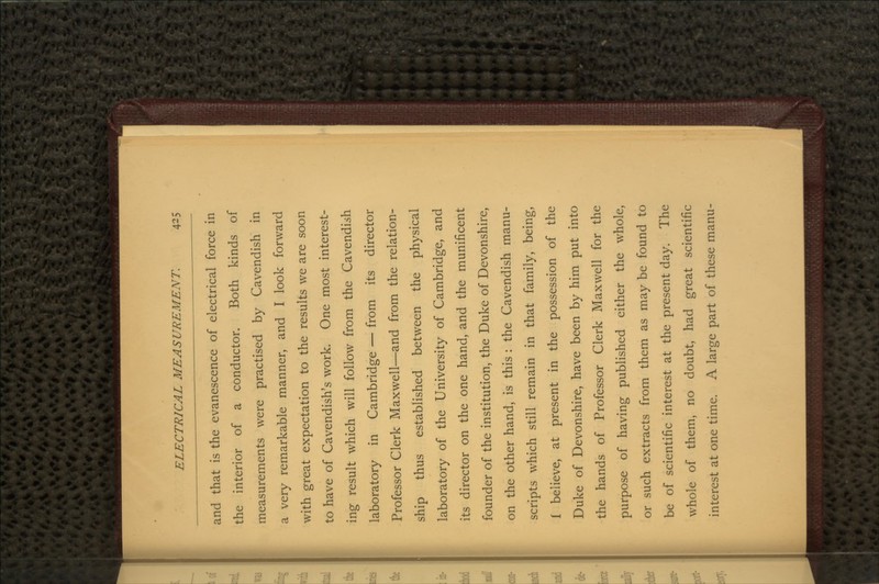 and that is the evanescence of electrical force in the interior of a conductor. Both kinds of measurements were practised by Cavendish in a very remarkable manner, and I look forward with great expectation to the results we are soon to have of Cavendish's work. One most interest- ing result which will follow from the Cavendish laboratory in Cambridge — from its director Professor Clerk Maxwell—and from the relation- ship thus established between the physical laboratory of the University of Cambridge, and its director on the one hand, and the munificent founder of the institution, the Duke of Devonshire, on the other hand, is this : the Cavendish manu- scripts which still remain in that family, being, i believe, at present in the possession of the Duke of Devonshire, have been by him put into the hands of Professor Clerk Maxwell for the purpose of having published either the whole, or such extracts from them as may be found to be of scientific interest at the present day. The whole of them, no doubt, had great scientific interest at one time. A large part of these manu-