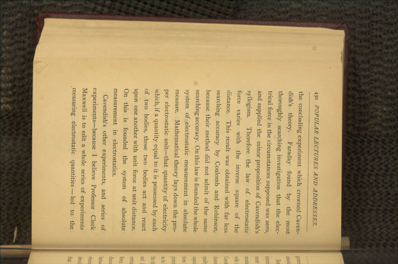 the concluding experiment which crowned Caven- dish's theory. Faraday found by the most thoroughly searching investigation that the elec- trical force in the circumstances supposed was zero, and supplied the minor proposition of Cavendish's syllogism. Therefore the law of electrostatic force varies with the inverse square of the distance. This result was obtained with far less searching accuracy by Coulomb and Robinson, because their method did not admit of the same searching accuracy. On this law is founded the whole system of electrostatic measurement in absolute measure. Mathematical theory lays down the pro- per electrostatic unit—that quantity of electricity which, if a quantity equal to it is possessed by each of two bodies, those two bodies act and react upon one another with unit force at unit distance. On this is founded the system of absolute measurement in electrostatics. Cavendish's other experiments, and series of experiments—because I believe Professor Clerk Maxwell is to edit a whole series of experiments measuring electrostatic quantities — led to the