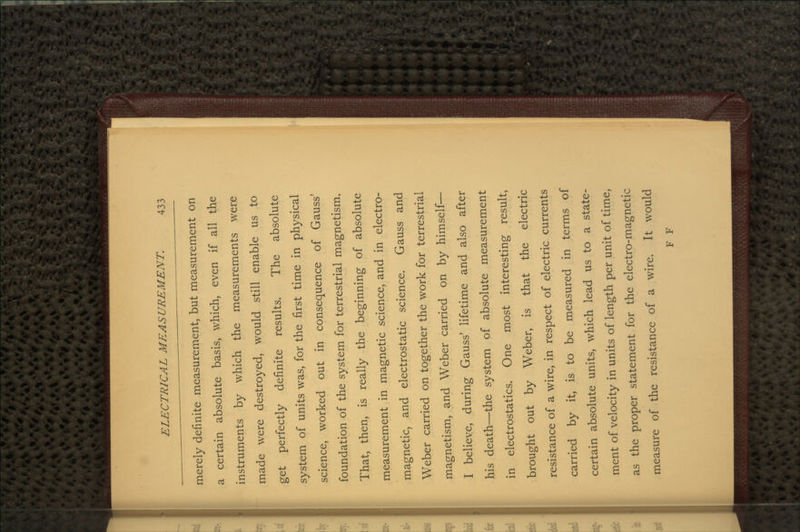 merely definite measurement, but measurement on a certain absolute basis, which, even if all the instruments by which the measurements were made were destroyed, would still enable us to get perfectly definite results. The absolute system of units was, for the first time in physical science, worked out in consequence of Gauss' foundation of the system for terrestrial magnetism. That, then, is really the beginning of absolute measurement in magnetic science, and in electro- magnetic, and electrostatic science. Gauss and Weber carried on together the work for terrestrial magnetism, and Weber carried on by himself— I believe, during Gauss' lifetime and also after his death—the system of absolute measurement in electrostatics. One most interesting result, brought out by Weber, is that the electric resistance of a wire, in respect of electric currents carried by it, is to be measured in terms of certain absolute units, which lead us to a state- ment of velocity in units of length per unit of time, as the proper statement for the electro-magnetic measure of the resistance of a wire. It would F F