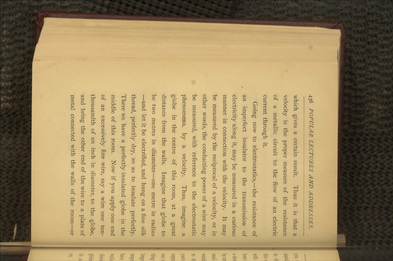 which gives a certain result. Thus it is that a velocity is the proper measure of the resistance of a metallic circuit to the flow of an electric current through it. Going now to electrostatics,—the resistance of an imperfect insulator to the transmission of electricity along it, may be measured in a curious manner in connection with the velocity. It may be measured by the reciprocal of a velocity, or in other words, the conducting power of a wire may be measured, with reference to the electrostatic phenomena, by a velocity. Thus, imagine a globe in the centre of this room, at a great distance from the walls. Imagine that globe to be two metres in diameter—one metre in radius —and let it be electrified, and hung on a fine silk thread, perfectly dry, so as to insulate perfectly. There we have a perfectly insulated globe in the middle of this room. Now if you apply one end of an excessively fine wire, say a wire one ten- thousandth of an inch in diameter, to the globe, and bring the other end of the wire to a plate of metal connected with the walls of the room—or