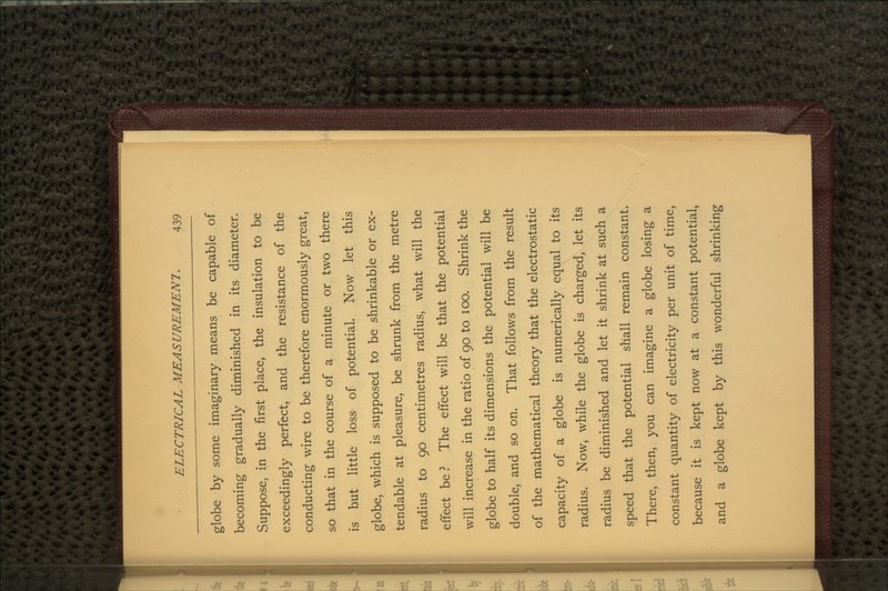 globe by some imaginary means be capable of becoming gradually diminished in its diameter. Suppose, in the first place, the insulation to be exceedingly perfect, and the resistance of the conducting wire to be therefore enormously great, so that in the course of a minute or two there is but little loss of potential. Now let this globe, which is supposed to be shrinkable or ex- tendable at pleasure, be shrunk from the metre radius to 90 centimetres radius, what will the effect be? The effect will be that the potential will increase in the ratio of 90 to 100. Shrink the globe to half its dimensions the potential will be double, and so on. That follows from the result of the mathematical theory that the electrostatic capacity of a globe is numerically equal to its radius. Now, while the globe is charged, let its radius be diminished and let it shrink at such a speed that the potential shall remain constant. There, then, you can imagine a globe losing a constant quantity of electricity per unit of time, because it is kept now at a constant potential, and a globe kept by this wonderful shrinking