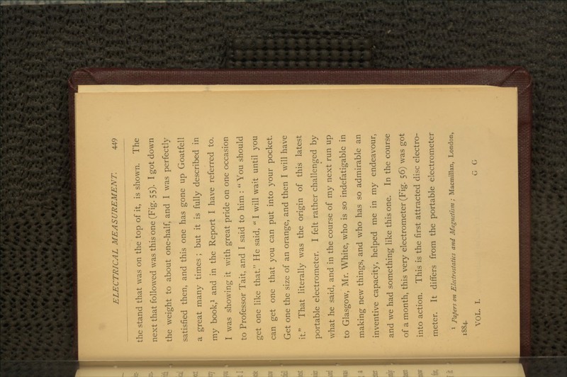 the stand that was on the top of it, is shown. The next that followed was this one (Fig. 55). I got down the weight to about one-half, and I was perfectly satisfied then, and this one has gone up Goatfell a great many times ; but it is fully described in my book,1 and in the Report I have referred to. I was showing it with great pride on one occasion to Professor Tait, and I said to him :  You should get one like that. He said,  I will wait until you can get one that you can put into your pocket. Get one the size of an orange, and then I will have it. That literally was the origin of this latest portable electrometer. I felt rather challenged by what he said, and in the course of my next run up to Glasgow, Mr. White, who is so indefatigable in making new things, and who has so admirable an inventive capacity, helped me in my endeavour, and we had something like this one. In the course of a month, this very electrometer (Fig. 56) was got into action. This is the first attracted disc electro- meter. It differs from the portable electrometer 1 Papers on Electrostatics and Magnetism ; Macmillan, London, 1884. VOL. I. GO