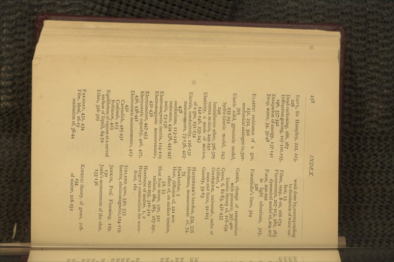 DAVY, Sir Humphry, 222, 223, 228 Dead-reckoning, 286, 287 Diffraction grating, 107-110,195, 19.6, 337-342 Dissipation of energy, 137-141 Drop, water, 34, 39-48 ELASTIC resistance of a gas, 231, 232, 391 mechanical analogue to, 392- 395 Elastic solid, gyrostatic model, 235-243 hydro-kinetic model, 243- 249 luminiferous ether, 326-329 vortex motion, 249-252 Elasticity, a mode of motion, 142-146, 235-243 of a gas, 231-234 Electric, conductivity, 126-131 measurements, 73-136, 423- 438 oscillations, 113-116 resistance, 434'438, 443'447 units, 73-136 Electromagnetic inertia, 114-119 Electromagnetic measurements, 43!-436 Electrometers, 447-453 Electrostatic capacity, 426, 427, 436, 438-441 Electrostatic measurements, 423- 431 Cavendish, 425-431 Coulomb, 423 Robinson, 423 Equilibrium of vapour at a curved surface of liquid, 64-72 Ether, 326-329 work done by,corresponding to diminution of water sur- face, 15 Films, soap, 8-10, 166-174 Fluorescence, 207-213, 282, 283 dynamical model of, 204-207 Force, 290-292 in light vibrations, 325, 326 Fraunhofer's lines, 324 GASES, change of temperature with pressure, 397-400 kinetic theory of, 218-234 Gauss, 6, 81-83, 431-433 Gilbert, I Gravitation, universal-, units of mass and force, 92-103 Gravity, 59-63 HAIDINGER'S brushes, 334, 335 Hardness, measurement of, 74, 75 Hawkesbee, 5 Heat, diffusion of, 221 nofe effect of, on surface tension, 52, 53 Heat from moon, 320, 321 radiant, 284, 285, 287-290, 292-295, 316-319 Heaviness of matter, I, 2 Huygen's construction for wave- front, 181 ICELAND spar, 330, 333 Inertia, electromagnetic, 114-119 JENKIN, Prof. Fleeming, 129, 130 Joule's measurement of the ohm, 133-136 FARADAY, 431, 434 Him, ideal, 16-19 realisation of, 38-44 KINETIC theory, of gases, 218- 234 of matter, 218-252