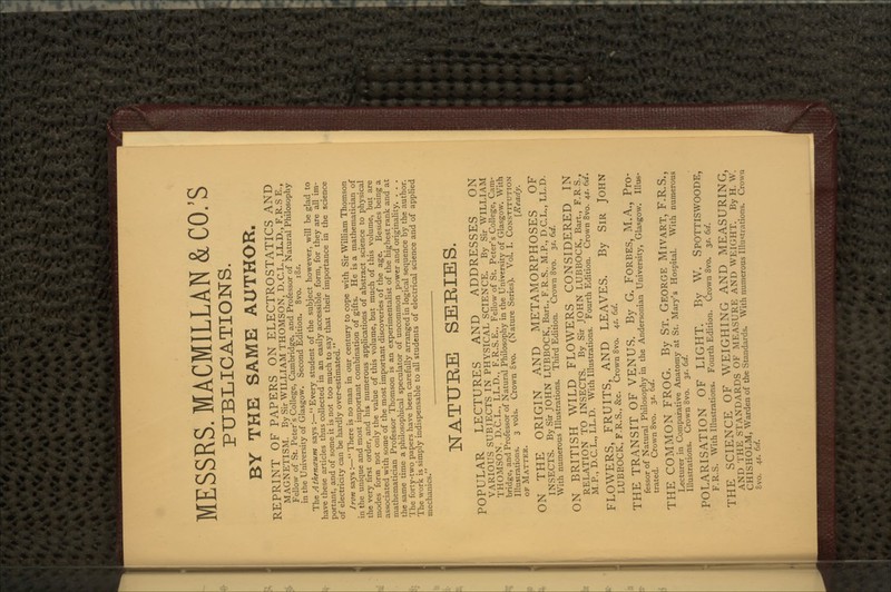 MESSRS. MACMILLAN&CO.'S PUBLICATIONS. BY THE SAME AUTHOR. REPRINT OF PAPERS ON ELECTROSTATICS AND MAGNETISM. By Sir WILLIAM THOMSON, D.C.L., LL.D., F.R.S E., Fellow of St. Peter's College, Cambridge, and Professor of Natural Philosophy in the University of Glasgow. Second Edition. 8vo. iBs. The Athenczunt says:—Every student of the subject however, will be glad to have these articles thus collected in an easily accessible form, for they are all im- portant, and of some it is not too much to say that their importance in the science of electricity can be hardly over-estimated. Iron says :— There is no man in our century to cope with Sir William Thomson in the unique and most important combination of gifts. He is a mathematician of the very first order, and his numerous applications of abstract science to physical modes form not only the value of this volume, but much of this volume, but are associated with some of the most important discoveries of the age. Besides being a mathematician Professor Thomson is an experimentalist of the highest rank and at the same time a philosophical speculator of uncommon power and originality. . . . The forty-two papers have been carefully arranged in logical sequence by the author. The work is simply indispensable to all students of electrical science and of applied mechanics. NATURE SERIES. POPULAR LECTURES AND ADDRESSES ON VARIOUS SUBJECTS IN PHYSICAL SCIENCE. By Sir WILLIAM THOMSON. D.C.L., LL.D., F.R.S.E., Fellow of St. Peter's College, Cam- bridge, and Professor of Natural Philosophy in the University of Glasgow. With Illustrations. 3 vols. Crown £vo. (Nature Series). Vol. I. CONSTITUTION OF MATTER. {Ready. ON THE ORIGIN AND METAMORPHOSES OF INSECTS. By Sir JOHN LUBBOCK, Bart., F.R.S.. M.P., D.C.L., LL.D. With numerous Illustrations. Third Edition. Crown 8vo. 3$. 6d. ON BRITISH WILD FLOWERS CONSIDERED IN RELATION TO INSECTS. By Sir JOHN LUBBOCK, Bart., F.R.S., M.P., D.C.L., LL.D. With Illustrations. Fourth Edition. Crown 8vo. 4*. 6d. FLOWERS, FRUITS, AND LEAVES. By SIR JOHN LUBKOCK, F.R.S., &c. Crown 8vo. 4*. 6d. THE TRANSIT OF VENUS. By G. FORBES, M.A., Pro- fessor of Natural Philosophy in the Andersonian University, Glasgow. Illus- trated. Crown 8vo. 3*. 6d. THE COMMON FROG. By ST. GEORGE MIVART, F.R.S., Lecturer in Comparative Anatomy at St. Mary's Hospital. With numerous Illustrations. Crown 8vo. 3$. 6d. POLARISATION OF LIGHT. By W. SPOTTISWOODE, F.R.S. With Illustrations. Fourth Edition. Crown 8vo. 35. 6d. THE SCIENCE OF WEIGHING AND MEASURING AND THE STANDARDS OF MEASURE AND WEIGHT. By H. w! CH1SHOLM, Warden of the Standards. With numerous Illustrations. Crown 8vo. 45. 6ii.