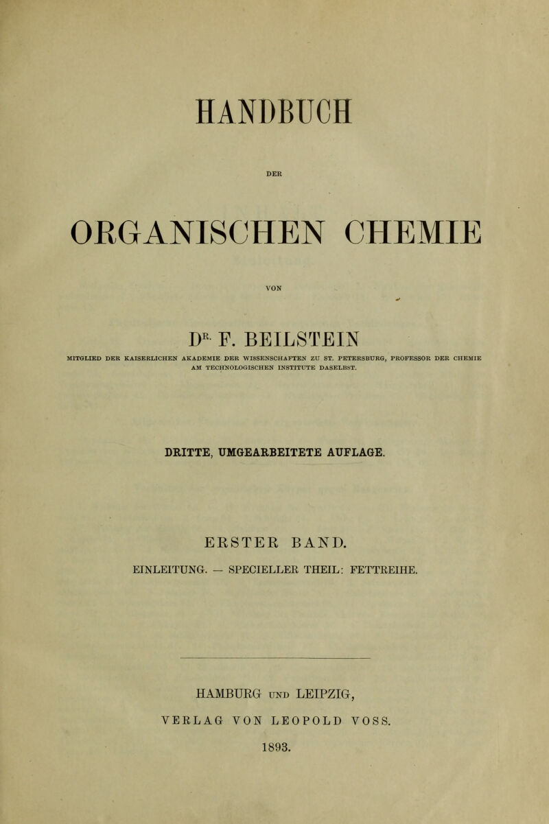 HANDBUCH ORGANISCHEN CHEMIE D F. BEILSTEIN MITGLIED DER KAISERLICHEN AKADEMIE DER WISSENSCHAFTEN ZU ST. PETERSBURG, PROFESSOR DER CHEMIE AM TECHNOLOGISCHEN INSTITUTE DASELBST. DRITTE, UMGEARBEITETE AUFLAGE. ERSTER BAND. EINLEITUNG. — SPECIELLER THEIL: FETTREIHE. HAMBURG UND LEIPZIG, VERLAG VON LEOPOLD VOSS. 1893.