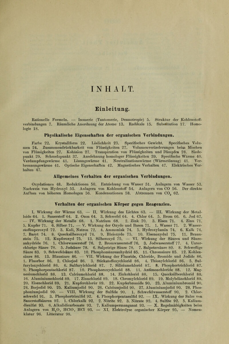 INHALT. Einleitung. Rationelle Formeln. — Isoiuerie (Tautomerle, Desmotropie) 5. Struktur der Kohlenstoff- verbindungen 7. Eäumliche Anordnung der Atome 13. Radikale 15. SubsMtutiou 17. Homo- logie 18. Physikalische Eigenschaften der organischen Verhindungen. Farbe 22. Krystallform 22. Löslichkeit 23. Sjiecifisches Gewicht. Specifisches Volu- men 24. Zusammendrückbarkeit von Flüssigkeiten 27. Volumenveränderungen beim Mischen von Flüssigkeiten 27. Kohäsion 27. Transpiration von Flüssigkeiten und Dämpfen 28. Siede- punkt 29. Schmelzpunkt 37. Ausdehnung homologer Flüssigkeiten 39. Specifische Wärme 40. Verdampfungswärme 41. Lösungswärme 41. Neutralisationswärme (Wärmetöming) 41. Ver- brennungswärme 41. OiJtische Eigenschaften 42. Magnetisches Verhalten 47. Elektrisches Ver- halten 47. Allgemeines Verhalten der organischen Verhindungen. Oxydationen 48. Reduktionen 50. Entziehung von Wasser 51. Anlagern von Wasser 53. Nachweis von Hydroxyl 53. Anlagern von Kohlenstoff 54. Anlagern von CO 56. Der direkte Aufbau von höheren Homologen 56. Kondensationen 58. Abtrennen von COj 62. Verhalten der organischen Körper gegen Reagenzien. I. Wirkung der Wärme 63. — II. Wirkung des Lichtes 63. — III. Wirkung der Metal- loide 64. 1. Sauerstoff 64. 2. Ozon 64. 3. Schwefel 64. 4. Chlor 64. 5. Brom 66. 6. Jod 67. — IV. Wirkung der Metalle 68. 1. Natrium 68. 2. Zink 70. 3. Eisen 71. 4. Zinn 71. 5. Kupfer 71. 6. Silber 71. — V. Wirkung der Oxyde und Basen 71. 1. Wasser 71. 2. Wasser- stoffsuperoxyd 72. 3. Kali, Natron 72. 4. Ammoniak 74. 5. Hydroxylamin 74. 6. Kalk 74. 7. Baryt 74. 8. Quecksilberoxyd 74. 9. Bleioxyde 75. 10. Eisenoxydul 75. 11. Braun- stein 75. 12. Kupferoxyd 75. 18. Silberoxyd 75. — VI. Wirkung der Säuren und Säure- anhydride 76. 1. Chlorwasserstoff 76. 2. Bromwasserstoff 76. 3. Jodwasserstoff' 77. 4. Unter- chlorige Säure 78. 5. Jodsäure 78. 6. Salpetrige Säure 78. 7. Salpetersäure 80. 8. Schweflige Säure 83. 9. Schwefelsäure 83. 10. Phosphorsäureanhydrid 85. 11. Chromsäure 85. 12. Kohlen- säure 86. 13. Blausäure 86. — VII. Wirkung der Fluoride, Chloride, Bromide und Jodide 86. 1. Fluorbor 86. 2. Chlorjod 86. 3. Stickstoffoxychlorid 86. 4. Thionylchlorid 86. 5. Sul- furyloxychlorid 86. 6. Sulfurj'lchlorid 87. 7. Siliciumchlorid 87. 8. Phosphortrichlorid 87. 9. Phosphorpentachlorid 87. 10. Phosphoroxychlorid 88. 11. Antimonchloride 88. 12. Mag- nesiiimchlorid 88. 13. Calciumchlorid 88. 14. Zinkchlorid 88. 15. Quecksilberchlorid 88. 16. Aluminiumchlorid 89. 17. Zinnchlorid 89. 18. Cbromylchlorid 89. 19. Molybdänchlorid 89. 20. Eisenchlorid 89. 21. Kupferchlorür 89. 22. Kuirferbromide 90. 23. Aluminiumbromid 90. 24. Borjodid 90. 25. Kaliumjodid 90. 26. Calciumjodid 90. 27. Aluminiumjodid 90. 28. Phos- phoniumjodid 90. — VIII. Wirkung der Sulfide 90. 1. Schwefelwasserstoff 90. 2. Chlor- schwefel 91. 3. Phosphortrisulfld 92. 4. Phosphorpentasulfid 92. — IX. Wirkung der Salze von Sauerstoffsäuren 92. 1. Chlorkalk 92. 2. Nitrite 92. 3. Nitrate 92. 4. Sulfite 92. 5. Kalium- disulfat 93. 6. Alkalidiearbonate 93. 7. Kaliumpermanganat 93. — X. Regelmäfsigkeiten beim Anlagern von H^O, HCIO, HCl 93. — XI. Elektrolyse organischer Körper 95. — Nomen- klatur 96. Litteratur 98.