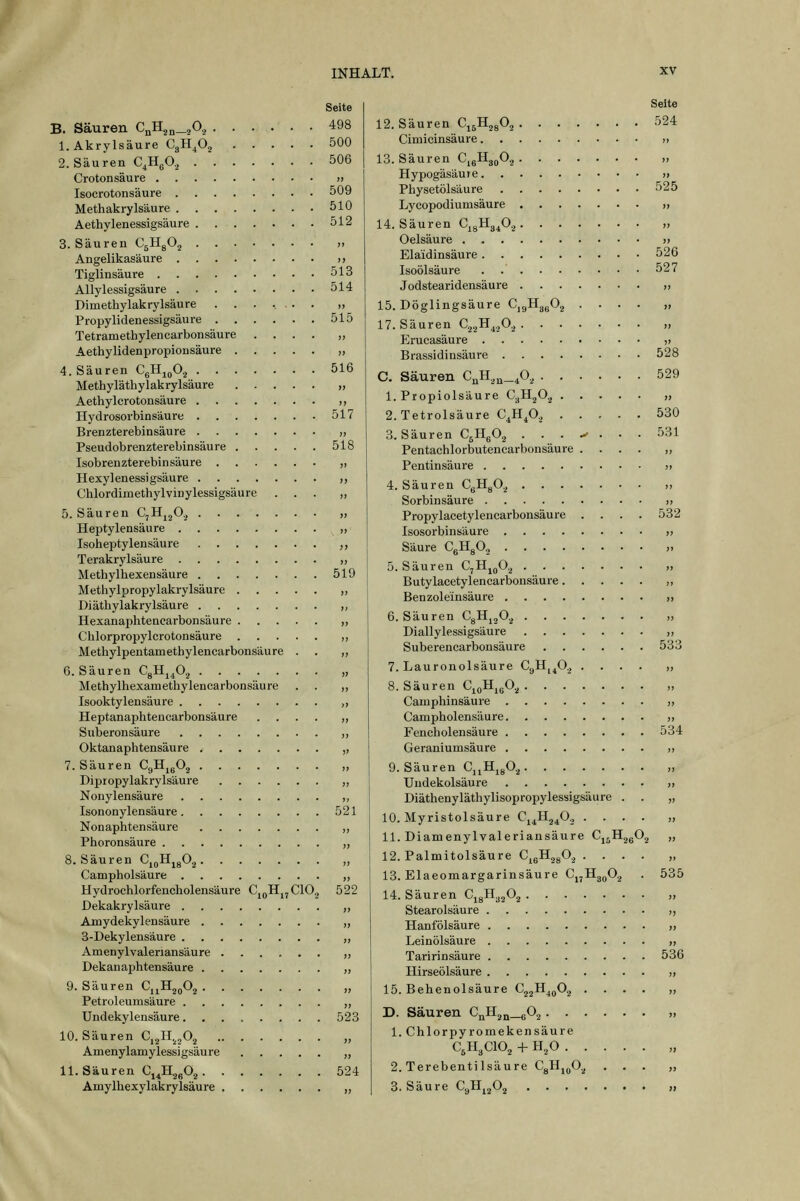Seite B. Säuren C„H2„_,0, 498 l.Akrylsäure CgH^O^ 500 2. Säuren C.HgO, 506 Crotonsäure » Isocrotonsäure 509 Methakrylsäure 510 Aethylenessigsäure 512 S.Säuren C^HgO.^ >> Angelikasäure >> Tiglinsäure 513 Allylessigsäure 514 Dimethylakrylsäure ....... ,, Propylidenessigsäure 515 Tetramethylencarbonsäure .... „ Aethylidenpropionsäure „ 4. Säuren CgH^^O^ 516 Methyläthylakrylsäure „ Aethylcrotonsäure ,, Hydrosorbinsäure 517 Brenzterebinsäure „ Pseudobrenzterebinsäure 518 Isobrenzterebinsäure „ Hexylenessigsäure ,, Chlordiinethylvinylessigsäure ... „ 5. Säuren C^Hj^O., „ Heptylensäure „ Isoheptylensäure „ Terakrylsäure „ Methylhexensäure 519 Methylpropylakrylsäure „ Diäthylakrylsäure ,, Hexanaphtenearbonsäure ,, Chlorpropylcrotonsäure ,, Methylpentamethylencarbonsäure . . ,, 6. Säuren CgHj^O.^ „ Methylhexamethylenearbonsäure . . „ Isooktylensäure ,, Heptanaphtencarbonsäure .... ,, Suberonsäure ,, Oktanaphtensäure ,, 7. Säuren CgH^gO^ „ Dipiopylakrylsäure „ Nonylensäure ,, Isononylensäure 521 Nonaphtensäure ,, Phoronsäure „ S.Säuren C^gH^gO^ „ Campholsäure „ Hydrochlorfencholensäure Cj^H^jClOj 522 Dekakrylsäure ,, Amydekylensäure „ 3-Dekylensäure „ Amenylvaleriansäure „ Dekanaphtensäure „ 9. Säuren Cj^Hj^O^ „ Petroleumsäure ,, Undekylensäure. . . . . . . . 523 10. Säuren Cj^I^^^a ,, Amenylamylessigsäure „ 11. Säuren Q^Jl^^O^ 524 Amylhexylakrylsäure „ 12. 13. 14. Seite Säuren Cj^H^gO,, 524 Cimicinsäure >, Säuren CjgHg^O.j „ Hypogäsäure » Physetölsäure 525 Lycopodiumsäure x Säuren CjgHg^Oj „ Oelsäure » Elaidinsäure 526 IsoÖlsäure . 527 Jodstearidensäure ,, Döglingsäure CjgHggO^ .... „ Säuren C.^^B^.fi., Erucasäure ,» Brassidinsäure 528 Säuren C),H,^_^0, 529 Propiolsäure GjH.^Oj » Tetrolsäure C^H^O,, 530 Säuren C^HgO., ... .^ ... 531 Pentachlorbutencarbonsäure .... ,, Pentinsäure j» Säuren CgHgO.^ ,, Sorbinsäure » Propylacetylencarbonsäure .... 532 Isosorbinsäure o Säure CgHgO, ,> Säuren CjHj^O.^ » Butylaeetylencarbonsäure ,, Benzole'insäure ,, Säuren CgHjjO.^ » Diallylessigsäure „ Suberencarbonsäure 533 Lauronolsäure CyH^^O^ .... „ Säuren CjoHjgO.^ „ Camphinsäure „ Campholensäure ,, Fencholensäure 534 Geraniumsäure „ ■ Säuren Cj^H^gO^ » Undekolsäure ,, Diäthenyläthylisopropylessigsäure . . „ . Myristolsäure C^Ji^JJ., • ■ • • » . Diamenylvaleriansäure Cj^H^gO.^ „ . Palmitolsäure C^gH^gO.^ .... „ Elaeomargarinsäure Cj^Hg^^O.^ . 535 Säuren CjgH^jO^ ,, Stearolsäure ,, Hanfölsäure „ Leinölsäure „ Taririnsäure 536 Hirseölsäure „ Behenolsäure Cj^H^^Oj .... „ Säuren CQH2n_60.^ „ Chlorpyromekensäure C5H3CIO2 + H,0 „ . Terebentilsäure CgH^^O.^ ... „ Säure CgH^^O.^ »