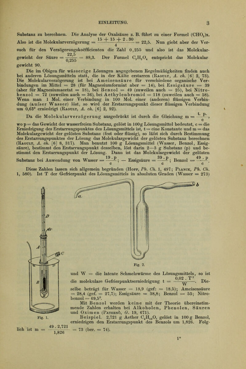 Substanz zu berechnen. Die Analyse der Oxalsäure z. B. führt zu einer Formel (CH02)x, 15 + 15 + 2.30 Also ist die Molekularverzögerung = 22,5. Nun giebt aber der Ver- aiso ist das Molekular- Molekular such für den Verzögerungskoefficienten die Zahl 0,255 und 22 5 gewicht der Säure = ' = 88,3. Der Formel CjHjü^ entspricht das gewicht 90. Die im Obigen für wässerige Lösungen angegebenen Kegelmäfsigkeiten finden auch bei anderen Lösungsmitteln statt, die in der Kälte erstarren (Räoult, ä. eh. [6] 2, 73). Die Molekularverzögerung ist bei Ameisensäure für verschiedene ox-ganische Ver- bindungen im Mittel = 28 (für Magnesiumformiat aber = 14), bei Essigsäure == 39 (aber für Magnesiumacetat = 18), bei Benzol = 49 (zuweilen auch = 25), bei Nitro- benzol = 72 (zuweilen auch = 36), bei Aethylenbromid = 118 (zuweilen auch = 58). Wenn man 1 Mol. einer Verbindung in 100 Mol. einer (anderen) flüssigen Verbin- dung (aufser Wasser) löst, so wird der Erstarrungspunkt dieser flüssigen Verbindung um 0,63 erniedrigt (Raoult, A. eh. [6] 2, 92). Da die Molekular Verzögerung ausgedrückt ist durch die Gleichung m = , wo p = das Gewicht der wasserfi-eien Substanz, gelöst in 100 g Lösungsmittel bedeutet, c = die Erniedrigung des Erstarrungspunktes des Lösungsmittels ist, t = eine Konstante und m = das Molekulargewicht der gelösten Substanz (fest oder flüssig), so läfst sich durch Bestimmung des Erstarrungspunktes der Lösung das Molekulargewicht der gelösten Substanz berechnen (Raoult, ä. eh. [6] 8, 317). Man benutzt 100 g Lösungsmittel (Wasser, Benzol, Essig- säure), bestimmt den Erstarrungspunkt desselben, löst darin 2—3 g Substanz (p) und be- stimmt den Erstarrungspunkt der Lösung. Dann ist das Molekulargewicht der gelösten Substanz bei Anwendung von Wasser 19 Essigsäure = 39. p Benzol = 49 c c Diese Zahlen lassen sich allgemein begründen (Hopf, Ph. Ck. 1, 497; Planck, Ph. Gh. 1, 580). Ist T der Gefrierpunkt des Lösungsmittels in absoluten Graden (Wasser = 273) Fig. 2. und W = die latente Schmelzwärme des Lösungsmittels, so ist 0 02 . T' die molekulare Gefrierpunktserniedrigung t = ' Die- Fig. 1. lieh ist m = 49 . 2,721 1^2^ W selbe beträgt für Wasser = 18,9 (gef: = 18,5); Ameisensäure = 28,4 (gef. = 27,7); Essigsäure = 38,8; Benzol = 53; Nitro- benzol = 69,5°. Mit Benzol werden keine mit der Theorie übereinstim- mende Zahlen erhalten bei Alkoholen, Phenolen, Säuren und Oximen (Paternö, G. 19, 671). Beispiel. 2,721 g Aether C4H,oO, gelöst in 100 g Benzol, erniedrigen den Ei-starrungspunkt des Benzols um 1,826. Folg- 73 (her. = 74). 1*