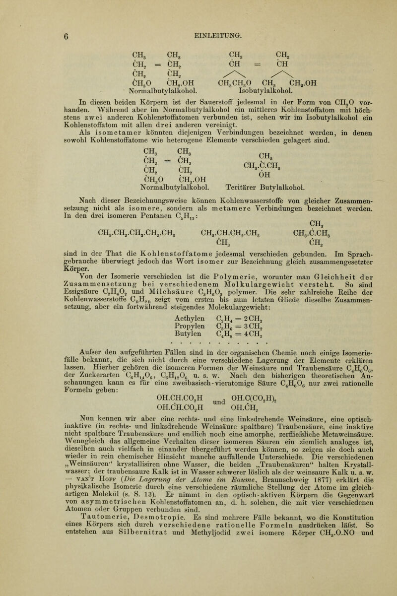 CH, CH3 CH3 CH3 CH^ = CH^ CH CH CHj CH, /^\ /-^x CH,0 CH,. OH CH„CH„0 CH3 CHj.OH Normalbutylalkohol. Isobutylalkohol. In diesen beiden Körpern ist der Sauerstoff jedesmal in der Form von CH3O vor- handen. Während aber im Normalbutylalkohol ein mittleres KohlenstoflPatom mit höch- stens zwei anderen Kohlenstoffatomen verbunden ist, sehen wir im Isobutylalkohol ein Kohlenstoffatom mit allen drei anderen vereinigt. Als isometamer könnten diejenigen Verbindungen bezeichnet werden, in denen sowohl Kohlenstoffatome wie heterogene Elemente verschieden gelagert sind. CHg CHg p pTT ppr *-'-8 ^■•^2 ^^^2 PITT hi PITT Uüj l^Jig Att CH3O CHj.OH Normalbutylalkohol. Teritärer Butylalkohol. Nach dieser Bezeichnungsweise können Kohlenwasserstoffe von gleicher Zusammen- setzung nicht als isomere, sondern als metamere Verbindungen bezeichnet werden. In den drei isomeren Pentanen C^H,,: CH3 CH3.CH,.CH,.CH2.CH3 CH3.CH.CH,.CH3 CH3.C.CH3 CHg CHg sind in der That die Kohlenstoffatome jedesmal verschieden gebunden. Im Sprach- gebrauche überwiegt jedoch das Wort isomer zur Bezeichnung gleich zusammengesetzter Körper. Von der Isomerie verschieden ist die Polymerie, worunter man Gleichheit der Zusammensetzung bei verschiedenem Molkulargewicht versteht. So sind Essigsäure CjH^Oj und Milchsäure CgHgOg polymer. Die sehr zahlreiche Reihe der Kohlenwasserstoffe C^Hjn zeigt vom ersten bis zum letzten Giiede dieselbe Zusammen- setzung, aber ein fortwährend steigendes Molekulargewicht: Aethylen C,H4 = 2CH2 Propylen CgH^ = SCH, Butylen C.Hg = 4CH2 Aufser den aufgeführten Fällen sind in der organischen Chemie noch einige Isomerie- fälle bekannt, die sich nicht durch eine verschiedene Lagerung der Elemente erklären lassen. Hierher gehören die isomeren Formen der Weinsäure und Traubensäure C^HgOg, der Zuckerarten CgHj^Og, CgHjjOg u. s. w. Nach den bisherigen theoretischen An- schauungen kann es für eine zweibasisch - vieratomige Säure C^HgOg nur zwei rationelle Formeln geben: OH.CH.CO,H ^^^ OH.C(CO,H), OH.CH.CO^H OH.CH2 Nun kennen wir aber eine rechts- und eine linksdrehende Weinsäure, eine optisch- inaktive (in rechts- und linksdreheude Weinsäure spaltbare) Traubensäure, eine inaktive nicht spaltbare Traubensäure und endlich noch eine amorphe, zerfliefsliche Metaweinsäure. Wenngleich das allgemeine Verhalten dieser isomeren Säuren ein ziemlich analoges ist, dieselben auch vielfach in einander übergeführt werden können, so zeigen sie doch auch wieder in rein chemischer Hinsicht manche auffallende Unterschiede. Die verschiedenen „Weinsäuren-' krystallisiren ohne Wasser, die beiden „Traubensäuren halten Krystall- wasser; der traubensaure Kalk ist in Wasser schwerer löslich als der weinsaure Kalk u. s. w. — van't Hoff (Die Lagerung der Atome im Baume, Braunschweig 1877) erklärt die physikalische Isomerie durch eine verschiedene räumliche Stellung der Atome im gleich- artigen Molekül (s. S. 13). Er nimmt in den optisch - aktiven Körpern die Gegenwart von asymmetrischen Kohlenstoffatomen an, d. h. solchen, die mit vier verschiedenen Atomen oder Gruppen verbunden sind. Tautomerie, Desmotropie. Es sind mehrere Fälle bekannt, wo die Konstitution eines Körpers sich durch verschiedene rationelle Formeln ausdrücken läfst. So entstehen aus Silbernitrat und Methyljodid zwei isomere Körper CHg.O.NO und