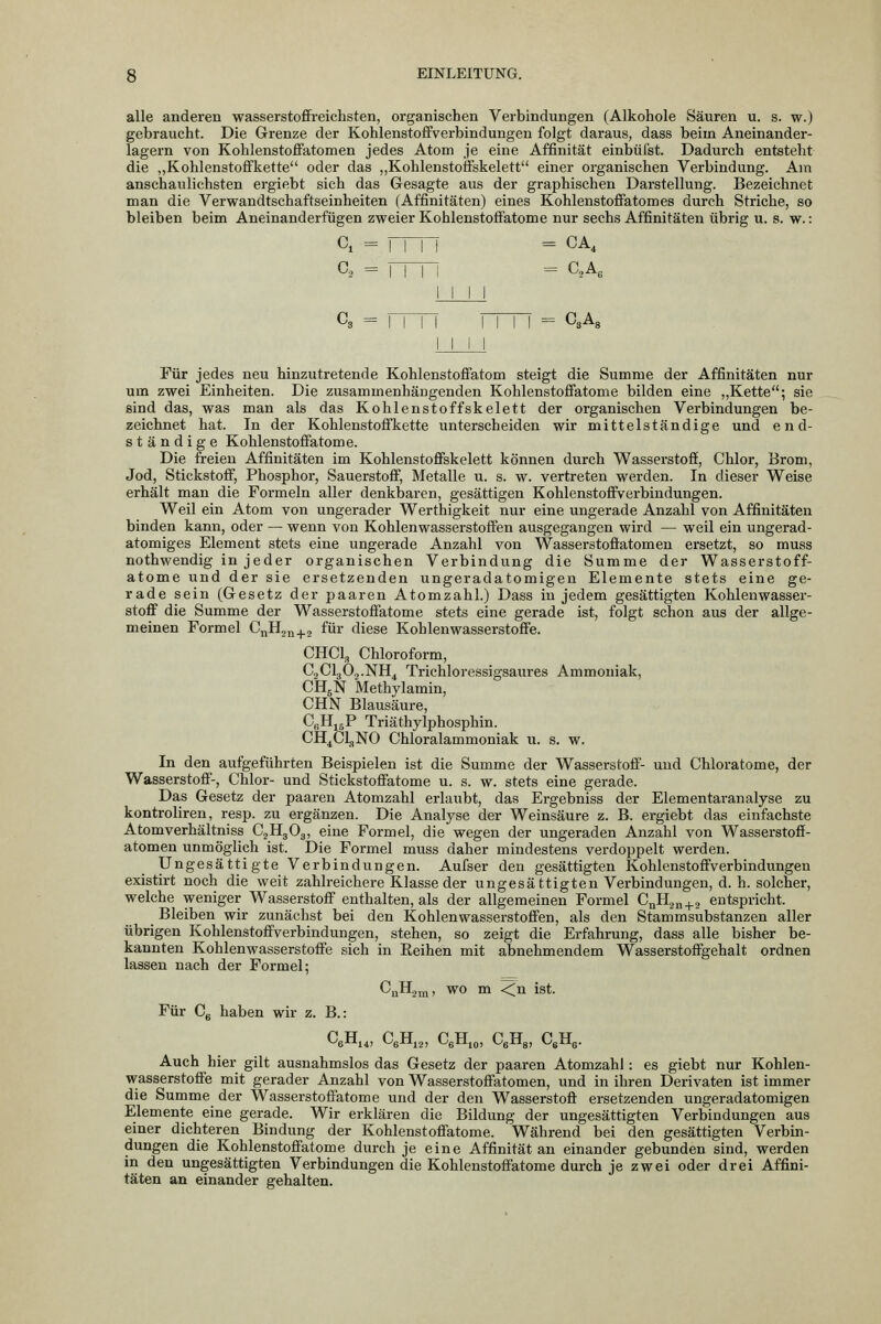 alle anderen wasserstoffreichsten, organischen Verbindungen (Alkohole Säuren u. s. w.) gebraucht. Die Grenze der Kohlenstoffverbindungen folgt daraus, dass beim Aneinander- lagern von Kohlenstoffatomen jedes Atom je eine Affinität einbüfst. Dadurch entsteht die „Kohlenstoffkette oder das ,,Kohlenstoffskelett einer organischen Verbindung. Am anschaulichsten ergiebt sich das Gesagte aus der graphischen Darstellung. Bezeichnet man die Verwandtschaftseinheiten (Affinitäten) eines Kohlenstoffatomes durch Striche, so bleiben beim Aneinanderfügen zweier Kohlenstoftatome nur sechs Affinitäten übrig u. s. w.: Gl = im = CA, a = rm = c,a, = aA, Für jedes neu hinzutretende Kohlenstoffatom steigt die Summe der Affinitäten nur um zwei Einheiten. Die zusammenhängenden Kohlenstoffatome bilden eine „Kette; sie sind das, was man als das Kohlenstoffskelett der organischen Verbindungen be- zeichnet hat. In der Kohlenstoffkette unterscheiden wir mittelständige und end- ständige Kohlenstoffatome. Die freien Affinitäten im Kohlenstoffskelett können durch Wasserstoff, Chlor, Brom, Jod, Stickstoff, Phosphor, Sauerstoff, Metalle u. s. w. vertreten werden. In dieser Weise erhält man die Formeln aller denkbaren, gesättigen Kohlenstoffverbindungen. Weil ein Atom von ungerader Werthigkeit nur eine ungerade Anzahl von Affinitäten binden kann, oder — wenn von Kohlenwasserstoffen ausgegangen wird — weil ein ungerad- atomiges Element stets eine ungerade Anzahl von Wasserstoffatomen ersetzt, so muss nothwendig in jeder organischen Verbindung die Summe der Wasserstoff- atome und der sie ersetzenden ungeradatomigen Elemente stets eine ge- rade sein (Gesetz der paaren Atomzahl.) Dass in jedem gesättigten Kohlenwasser- stoff die Summe der Wasserstoffatome stets eine gerade ist, folgt schon aus der allge- meinen Formel CnHja^j für diese Kohlenwasserstoffe. CHCl, Chloroform, CjClgOo-NH, Trichloressigsaures Ammoniak, CH5N Methylamin, CHN Blausäure, CßHjgP Triäthylphosphin. CH^Cl,NO Chloralammoniak u. s. w. In den aufgeführten Beispielen ist die Summe der Wasserstoff- und Chloratome, der Wasserstoff-, Chlor- und Stickstoffatome u. s. w. stets eine gerade. Das Gesetz der paaren Atomzahl erlaubt, das Ergebniss der Elementaranalyse zu kontroliren, resp. zu ergänzen. Die Analyse der Weinsäure z. B. ergiebt das einfachste Atomverhältniss CjHgOg, eine Formel, die wegen der ungeraden Anzahl von Wasserstoff- atomen unmöglich ist. Die Formel muss daher mindestens verdoppelt werden. Ungesättigte Verbindungen. Aufser den gesättigten Kohlenstoffverbindungen existirt noch die weit zahlreichere Klasse der ungesättigten Verbindungen, d. h. solcher, welche weniger Wasserstoff enthalten, als der allgemeinen Formel CuHj^+g entspricht. Bleiben wir zunächst bei den Kohlenwasserstoffen, als den Stammsubstanzen aller übrigen Kohlenstoffverbindungen, stehen, so zeigt die Erfahrung, dass alle bisher be- kannten Kohlenwasserstoffe sich in Reihen mit abnehmendem Wasserstoffgehalt ordnen lassen nach der Formel; CjjH.j^j, wo m <;n ist. Für Cg haben wir z. B.: CeHi4, CgHjj, CgHjo, CgHa, CßHg. Auch hier gilt ausnahmslos das Gesetz der paaren Atomzahl: es giebt nur Kohlen- wasserstoffe mit gerader Anzahl von Wasserstoffatomen, und in ihren Derivaten ist immer die Summe der Wasserstoffatome und der den Wasserstoff ersetzenden ungeradatomigen Elemente eine gerade. Wir erklären die Bildung der ungesättigten Verbindungen aus einer dichteren Bindung der Kohlenstoffatome. Während bei den gesättigten Verbin- dungen die Kohlenstoffatome durch je eine Affinität an einander gebunden sind, werden in den ungesättigten Verbindungen die Kohlenstoffatome durch je zwei oder drei Affini- täten an einander gehalten.