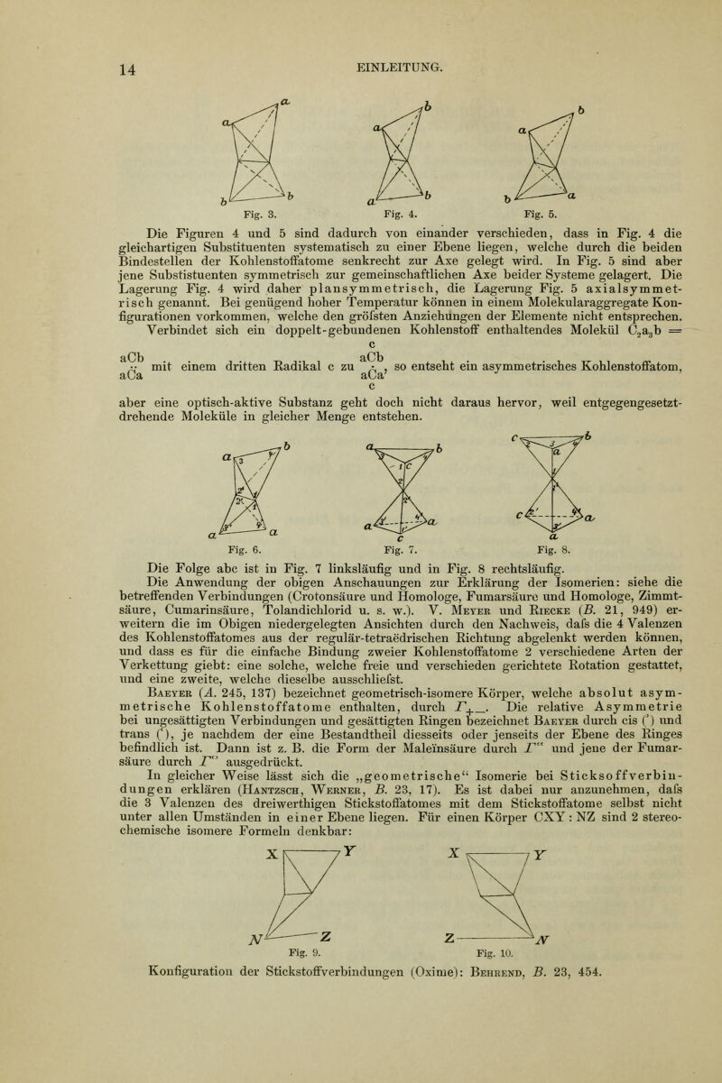 Fig. 3. Fig. 4. Die Figuren 4 und 5 sind dadurch von einander verscWeden, dass in Fig. 4 die gleichartigen Substituenten systematisch zu einer Ebene liegen, welche durch die beiden Bindestellen der Kohlenstoffatome senkrecht zur Axe gelegt wird. In Fig. 5 sind aber jene Substistuenten symmetrisch zur gemeinschaftlichen Axe beider Systeme gelagert. Die Lagerung Fig. 4 wird daher plansymmetrisch, die Lagerung Fig. 5 axialsymmet- risch genannt. Bei genügend hoher Temperatur können in einem Molekularaggregate Kon- figurationen vorkommen, welche den gröfsten Anziehungen der Elemente nicht entsprechen. Verbindet sich ein doppelt-gebundenen Kohlenstoff enthaltendes Molekül G^agh = aCb aCa mit einem dritten Eadikal c zu a , so entseht ein asymmetrisches Kohlenstoffatom, c aber eine optisch-aktive Substanz geht doch nicht daraus hervor, weil entgegengesetzt- drehende Moleküle in gleicher Menge entstehen. Fig. 6. Fig. 7. Fig. 8. Die Folge abc ist in Fig. 7 linksläufig und in Fig. 8 rechtsläufig. Die Anwendung der obigen Anschauungen zur Erklärung der Isomerien: siehe die betreffenden Verbindungen (Crotonsäure und Homologe, Fumarsäure und Homologe, Zimmt- säure, Cumarinsäure, Tolandichlorid u. s. w.). V. Meyer und Eiecke (B. 21, 949) er- weitern die im Obigen niedergelegten Ansichten durch den Nachweis, dafs die 4 Valenzen des Kohlenstoffatomes aus der regulär-tetraedrischen Richtung abgelenkt werden können, und dass es für die einfache Bindung zweier Kohlenstoffatome 2 verschiedene Arten der Verkettung giebt: eine solche, welche freie und verschieden gerichtete Rotation gestattet, und eine zweite, welche dieselbe ausschliefst. Baeyer (ä. 245, 137) bezeichnet geometrisch-isomere Körper, welche absolut asym- metrische Kohlenstoffatome enthalten, durch r+^- Die relative Asymmetrie bei ungesättigten Verbindungen und gesättigten Ringen bezeichnet Baeyer durch eis () und trans (), je nachdem der eine Bestandtheil diesseits oder jenseits der Ebene des Ringes befindlich ist. Dann ist z. B. die Form der Maleinsäure durch T und jene der Fumar- säure durch T ausgedrückt. In gleicher Weise lässt sich die „geometrische Isomerie bei Sticksoff Verbin- dungen erklären (Hantzsch, Werner, B. 23, 17). Es ist dabei nur anzunehmen, dafs die 3 Valenzen des dreiwerthigen Stickstoffatomes mit dem Stickstoffatome selbst nicht unter allen Umständen in einer Ebene liegen. Für einen Körper CXY : NZ sind 2 stereo- chemische isomere Formeln denkbar: ^^ Fig. 9. Fig. KJ. Konfiguration der Stickstoffverbindungen (Oxime): Behrend, B. 23, 454.