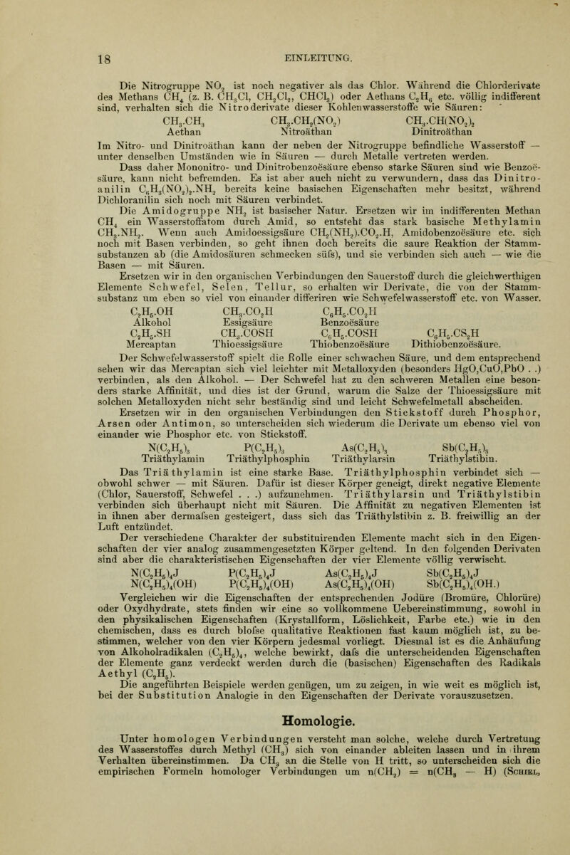 Die Nitrogruppe NO2 ist noch negativer als das Chlor. Während die Chlorderivate des Methans CH^ (z. B. CH3CI, CHjClj, CHClg) oder Aethans CjHg ^tc. völlig indifferent sind, verhalten sich die Nitroderivate dieser Kohlenwasserstoffe wie Säuren: CH3.CH, CHa.CHjCNO.,) CH,.CH(N0,)3 Aethan Nitroäthan Dinitroäthan Im Nitro- und Dinitroäthan kann der neben der Nitrogruppe befindliche Wasserstoff — unter denselben Umständen wie in Säuren ^ durch Metalle vertreten werden. Dass daher Mononitro- und Dinitrobeuzoesäure ebenso starke Säuren sind wie Benzoe- säure, kann nicht befremden. Es ist aber auch nicht zu verwundern, dass das Dinitro- anilin CßHgfNO.Jj.NH, bereits keine basischen Eigenschaften mehr besitzt, während Dichloranilin sich noch mit Säuren verbindet. Die Amidogruppe NH.j ist basischer Natur. Ersetzen wir im indifferenten Methan CH^ ein Wasserstoffatom durch Amid, so entsteht das stark basische Methylamin CHg.NHj. Wenn auch Amidoessigsäure CH2(NH2).CO.^.H, Amidobenzoesäure etc. sich noch mit Basen verbinden, so geht ihnen doch bereits die saure Reaktion der Stamm- substanzen ab (die Amidosäuren schmecken siifs), und sie verbinden sich auch — wie die Basen — mit Säuren. Ersetzen wir in den organischen Verbindungen den Sauerstoff durch die gleichwerthigen Elemente Schwefel, Selen, Tellur, so erhalten wir Derivate, die von der Stamm- substanz um eben so viel von einander difteriren wie Schwefelwasserstoff etc. von Wasser. C.Hj.OH CH3.CO2H CsH,.CO.,H Alkohol Essigsäure Benzoesäure C.H^.SH CH3.COSH C.Hg.COSH CeH-.CS.^H Mercaptan Thioessigsäure Thiobenzoesäure Dithiobenzoesäure. Der Schwefelwasserstoff spielt die Rolle einer schwachen Säure, und dem entsprechend sehen wir das Mercaptan sich viel leichter mit Metalloxyden (besonders IigO,CuO,PbO . .) verbinden, als den Alkohol. — Der Schwefel hat zu den schweren Metallen eine beson- ders starke Affinität, und dies ist der Grund, warum die Salze der Thioessigsäure mit solchen Metalloxyden nicht sehr beständig sind und leicht Schwefelmetall abscheiden. Ersetzen wir in den organischen Verbindungen den Stickstoff durch Phosphor, Arsen oder Antimon, so unterscheiden sich wiederum die Derivate um ebenso viel von einander wie Phosphor etc. von Stickstoff. N(C,H,\ P(C,H,)3 As(C.,H,\ Sb(C,H,), Triäthylamin Triäthylphosphin Triäthylarsin Triäthylstibin. Das Triäthylamin ist eine starke Base. Triäthylphosphin verbindet sich — obwohl schwer — mit Säuren. Dafür ist dieser Körper geneigt, direkt negative Elemente (Chlor, Sauerstoff, Schwefel . . .) aufzunehmen. Triäthylarsin und Triäthylstibin verbinden sich überhaupt nicht mit Säuren. Die Affinität zu negativen Elementen ist in ihnen aber dermafsen gesteigert, dass sich das Triäthylstibin z. B. freiwillig an der Luft entzündet. Der verschiedene Charakter der substituirenden Elemente macht sich in den Eigen- schaften der vier analog zusammengesetzten Körper geltend. In den folgenden Derivaten sind aber die charakteristischen Eigenschaften der vier Elemente völlig verwischt. N(C,H,),J P(C,H,),J As(C,H5)4J Sb(C,H,),J N(C,H5),(0H) P(C,H,),(OH) As(C2H5),(OH) Sb(C,H,),(OH.) Vergleichen wir die Eigenschaften der entsprechenden Jodüre (Bromüre, Chlorüre) oder Oxydhydrate, stets finden wir eine so vollkommene Uebereinstimmung, sowohl in den physikalischen Eigenschaften (Krystallform, Löslichkeit, Farbe etc.) wie in den chemischen, dass es durch blofse qualitative Reaktionen fast kaum möglich ist, zu be- stimmen, welcher von den vier Körpern jedesmal vorliegt. Diesmal ist es die Anhäufung von Alkoholradikalen (CjHj)^, welche bewii-kt, dafs die unterscheidenden Eigenschaften der Elemente ganz verdeckt werden durch die (basischen) Eigenschaften des Radikals Aethyl (C,H,). Die angeführten Beispiele werden genügen, um zu zeigen, in wie weit es möglich ist, bei der Substitution Analogie in den Eigenschaften der Derivate vorauszusetzen. Homologie. Unter homologen Verbindungen versteht man solche, welche durch Vertretung des Wasserstoffes durch Methyl fCHg) sich von einander ableiten lassen und in ihrem Verhalten übereinstimmen. Da CH^ an die Stelle von H tritt, so unterscheiden eich die empirischen Formeln homologer Verbindungen um n(CH2) = n(CHg — H) (Schiel,