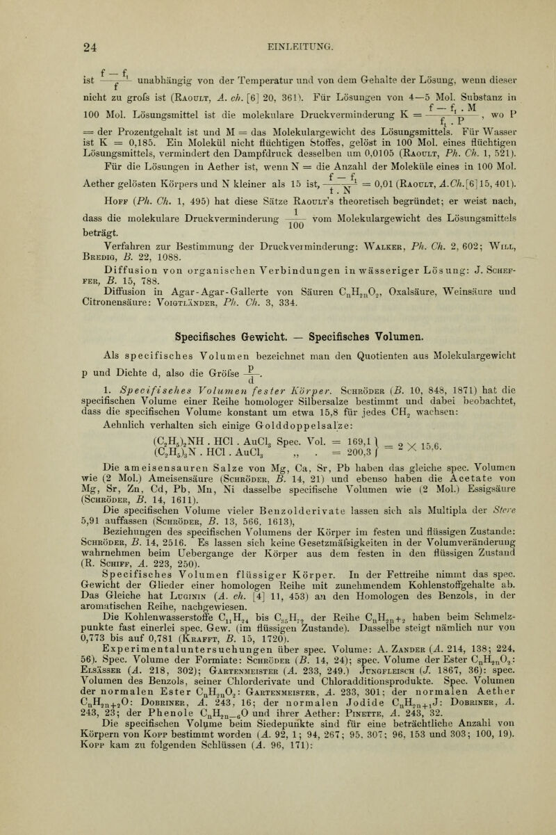 f _ f ist —^—'- unabhängig von der Temjieratur und von dem Gehalte der Lösung, wenn dieser nicht zu grofs ist (Räoült, A. eh. [6] 20, 361\ Für Lösungen von 4—5 Mol. Substanz in 100 Mol. Lösungsmittel ist die molekulare Druckverminderung K = ^—^^— , wo P = der Prozentgehalt ist und M = das Molekulargewicht des Lösungsmittels. Für Wasser ist K = 0,185. Ein Molekül nicht flüchtigen btofFes, gelöst in 100 Mol. eines flüchtigen Lösungsmittels, vermindert den Dampfdruck desselben um 0,0105 (Raoült, Ph. Ch. 1, 521). Für die Lösungen in Aether ist, wenn N = die Anzahl der Moleküle eines in 100 Mol. f — f Aether gelösten Körpers und N kleiner als 15 ist, ^ = 0,01 (Raoült, A.Ch.[%] 15, 401). Hoff {Ph. Ch, 1, 495) hat diese Sätze Raoult's theoretisch begründet; er weist nach, dass die molekulare Druckverminderung vom Molekulargewicht des Lösungsmittels beträgt. Verfahren zur Bestimmung der Druckveiminderung: Walker, Ph. Ch. 2, 602; Will, Bredig, B. 22, 1088. Diffusion von organischen Verbindungen in wässeriger Lös uug: J. Schef- fer, B. 15, 788. Diffusion in Agar-Agar-Gallerte von Säuren CuKj^Oj, Oxalsäure, Weinsäure und Citronensäure: Voiqtländer, Ph. Ch. 3, 334. Specifisches Gewicht. — Specifisches Volumen. Als specifisches Volumen bezeichnet man den Quotienten aus Molekulargewicht p und Dichte d, also die Gröfse -~. 1. Specifisches Volumen fester Körper. Schröder {B. 10, 848, 1871) hat die specifischen Volume einer Reihe homologer Silbersalze bestimmt und dabei beobachtet, dass die specifischen Volume konstant um etwa 15,8 für jedes CH,, wachsen: Aehnlich verhalten sich einige Golddoppelsalze: (C2H5),NH . HCl . AuCL Spec. Vol. = 169,1 | _ o sy i p. p (C.,H5)3N . HCl . AUCI3 „ . = 200,3 f - - ^ ^^-^• Die ameisensauren Salze von Mg, Ca, Sr, Pb haben das gleiche spec. Volumen wie (2 Mol.) Ameisensäure (Schröder, B. 14, 21) und ebenso haben die Acetate von Mg, Sr, Zn, Cd, Pb, Mn, Ni dasselbe specifische Volumen wie (2 Mol.) Essigsäure (Schröder, B. 14, 1611). Die specifischen Volume vieler Benzoldcrivate lassen sich als Multipla der Sfere 5,91 auffassen (Schröder, B. 13, 566, 1613), Beziehungen des specifischen Volumens der Körper im festen und flüssigen Zustande: Schröder, B. 14, 2516. Es lassen sich keine Gesetzmäi'sigkeiteu in der Volumveränderung wahrnehmen beim üebergange der Körper aus dem festen in den flüssigen Zustand (R. Schiff, ä. 223, 250). Specifisches Volumen flüssiger Körper. In der Fettreihe nimmt das spec. Gewicht der Glieder einer homologen Reihe mit zunehmendem Kohlenstoffgehalte ab. Das Gleiche hat Luginin (A. ch. [4] 11, 453) an den Homologen des Benzols, in der aromatischen Reihe, nachgewiesen. Die Kohlenwasserstoffe Ci,Hj^ bis C^jH-, der Reihe CnH.jn+., haben beim Schmelz- punkte fast einerlei spec. Gew. (im flüssigen Zustande). Dasselbe steigt nämlich nur von 0,773 bis auf 0,781 (Krafft, 5. 15, 1720). Experimentaluntersuchungen über spec. Volume: A. Zander {A. 214, 138; 224. 56). Spec. Volume der Formiate: Schröder (B. 14, 24); spec. Volume der Ester Cj^H^nO^- Elsässer (A. 218, 302); Gartenmeister (A. 233, 249.) Jungfleisch (J. 1867, 36): spec. Volumen des Benzols, seiner Chlorderivate und Chloradditionsprodukte. Spec. Volumen der normalen Ester CqHjuOj: Gartenmeister, A. 233, 301; der normalen Aether CnHj^^jO: Dobriner, A. 243, 16; der normalen Jodide C„Ho,j^jJ: Dobriner, A. 243, 23; der Phenole CaH2„_60 und ihrer Aether: Pinette. A. 243, 32. Die specifischen Volyme beim Siedepunkte sind für eine beträchtliche Anzahl von Körpern von Kopp bestimmt worden {A. 92, 1; 94, 267; 95. 307; 96, 153 und 303; 100, 19). Kopp kam zu folgenden Schlüssen {Ä. 96, 171):