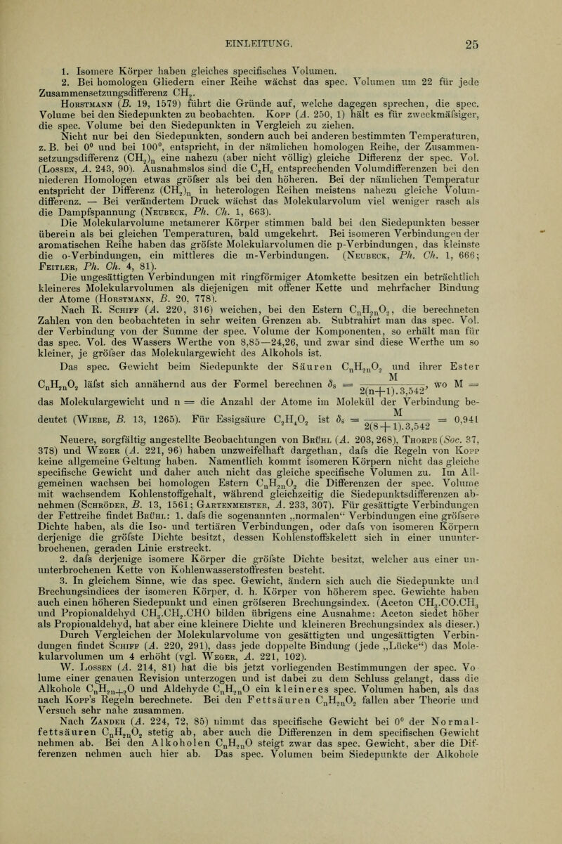 1. Isouiere Körper haben gleiches specifisches Yolumeu. 2. Bei homologen Gliedern einer Eeihe wächst das spec. Volumen um 22 für jede ZusammensetzungsditFerenz CH.,. Horstmann {B. 19, 1579) führt die Gründe auf, welche dagegen sprechen, die spec. Volume bei den Siedepunkten zu beobachten. Kopp (ä. 250, 1) hält es für zweckmäfsiger, die spec. Volume bei den Siedepunkten in Vergleich zu ziehen. Nicht nur bei den Siedepunkten, sondern auch bei anderen bestimmten Temperaturen, z. B. bei 0 und bei 100, entspricht, in der nämlichen homologen Reihe, der Zusammen- setzungsditFerenz (CH.Jy eine nahezu (aber nicht völlig) gleiche Differenz der spec. Vol. (LossEN, Ä. 243, 90). Ausnahmslos sind die C.,Hg entsprechenden Volumdiff'erenzen bei den niederen Homologen etwas gröfser als bei den höheren. Bei der nämlichen Temperatur entspricht der Ditferenz (CH2)n in heterologen Reihen meistens nahezu gleiche Volum- differenz. — Bei verändertem Druck wächst das Molekularvolum viel weniger rasch als die Dampfspannung (Neubeck, Ph. Ck. 1, 663). Die Molekularvolume metamerer Körper stimmen bald bei den Siedepunkten besser überein als bei gleichen Temperaturen, bald ixmgekehrt. Bei isomeren Verbindungen der aromatischen Reihe haben das gröfste Molekularvolumen die p-Verbindungen, das kleinste die o-Verbindungen, ein mittleres die m-Verbindungen. (Neubeck, Ph. Ch. 1, 666; Feitler, Ph. Ch. 4, 81). Die ungesättigten Verbindungen mit ringförmiger Atomkette besitzen ein beträchtlich kleineres Molekularvolumen als diejenigen mit offener Kette und mehrfacher Bindung der Atome (Horstmann, B. 20, 778). Nach R. Schiff {A. 220, 316) weichen, bei den Estern CnH.j^O.,, die berechneten Zahlen von den beobachteten in sehr weiten Grenzen ab. Subtrahirt man das spec Vol. der Verbindung von der Summe der spec. Volume der Komponenten, so erhält man für das spec. Vol. des Wassers Werthe von 8,85—24,26, und zwar sind diese Werthe um so kleiner, je gröfser das Molekulargewicht des Alkohols ist. Das spec. Gewicht beim Siedepunkte der Säuren C^Hj^O., und ihrer Ester M CuHj^Og läfst sich annähernd aus der Formel berechnen ^s = j^t— , wo M == 2(n-|-l). 3,542 das Molekulargewicht und n = die Anzahl der Atome im Molekül der Verbindung be- M deutet (WiEBE, B. 13, 1265). Für Essigsäure CH^O., ist (5s = ^.^ , ,. ^ ,,^ = 0,941 2(8-|-l).3,.j42 Neuere, sorgfältig angestellte Beobachtungen von Brühl {A. 203, 268), Thorpe {Soc. 37, 378) und Weger {A. 221, 96) haben unzweifelhaft dargethan, dafs die Regeln von Kopp keine allgemeine Geltung haben. Namentlich kommt isomeren Körpern nicht das gleiche specifische Gewicht und daher auch nicht das gleiche specifische Volumen zu. Im All- gemeinen wachsen bei homologen Estern C^Hj^Og die Differenzen der spec. Volume mit wachsendem Kohlenstoffgehalt, während gleichzeitig die Siedepunktsdifferenzen ab- nehmen (Schröder, £. 13, 1561; Gartenmeister, J. 233, 307). Für gesättigte Verbindungen der Fettreihe findet Brühl: 1. dafs die sogenannten ,,normalen' Verbindungen eine gröfsere Dichte haben, als die Iso- und tertiären Verbindungen, oder dafs von isomeren Körpern derjenige die gröfste Dichte besitzt, dessen Kohlenstoftskelett sich in einer ununter- brochenen, geraden Linie erstreckt. 2. dafs derjenige isomere Körper die gröfste Dichte besitzt, welcher aus einer un- unterbrochenen Kette von Kohlenwasserstoftresten besteht. 3. In gleichem Sinne, wie das spec. Gewicht, ändern sich auch die Siedepunkte und Brechungsindices der isomeren Körper, d. h. Körper von höherem spec. Gewichte haben auch einen höheren Siedepunkt und einen grölseren Brechungsindex. (Aceton CHg.CO.CHj und Propionaldehyd CH3.CH.,.CH0 bilden übrigens eine Ausnahme: Aceton siedet höher als Propionaldehyd, hat aber eine kleinere Dichte und kleineren Brechungsindex als dieser.) Durch Vergleichen der Molekularvolume von gesättigten und ungesättigten Verbin- dungen findet Schiff {A. 220, 291), dass jede doppelte Bindung (jede ,,Lücke) das Mole- kularvolumen um 4 erhöht (vgl. Wegeb, A. 221, 102). W. LossEN {A. 214, 81) hat die bis jetzt vorliegenden Bestimmungen der spec. Vo lume einer genauen Revision unterzogen und ist dabei zu dem Schluss gelangt, dass die Alkohole C„H2„_|_.20 und Aldehyde C,iH.jnO ein kleineres spec. Volumen haben, als das nach Kopp's Regeln berechnete. Bei den Fettsäuren C„Hj„0, fallen aber Theorie und Versuch sehr nahe zusammen. Nach Zander {A. 224, 72, 85) nimmt das specifische Gewicht bei 0 der Normal- fettsäuren CnHj„0.2 stetig ab, aber auch die Differenzen in dem specifischen Gewicht nehmen ab. Bei den Alkoholen C^Hj^^O steigt zwar das spec. Gewicht, aber die Dif- ferenzen nehmen auch hier ab. Das spec. Volumen beim Siedepunkte der Alkohole