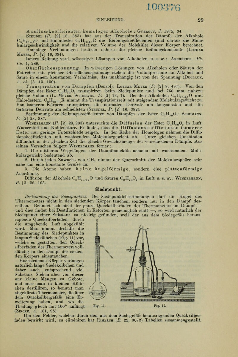 100376 EINLEITUNG. 29 A usf lusskoefficienten homologer Alkohole: Gj'erout, J. 1875, 34. Stbudel (P. [2] 16, 383) hat aus der Transpiration der Dämpfe der Alkohole CnHjn^jO und Haloidester CßH^p^iR die Reibungskoefficieuten (und daraus die Mole- kulargeschwindigkeit und die relativen Volume der Moleküle) dieser Körper berechnet. Homologe Verbindungen besitzen nahezu die gleiche Reibungskonstante (Lothar Meyer, P. [2| 16, 394). Innere Reibung verd. wässeriger Lösungen von Alkoholen u. s. w.: Arrhenius, Ph. C'h. 1, 288. Oberflächenspannung. In wässerigen Lösungen von Alkoholen oder Säuren der Fettreihe mit gleicher Oberflächenspannung stehen die Volumprocente an Alkohol und Säure in einem konstanten Verhältniss, das unabhängig ist von der Spannung (Duclaux, Ä. eh. [5] 13, 100). Transpiration von Dämpfen (Benzol): Lothar Meyer (P. [2] 8, 497). Von den Dämpfen der Ester CnlL^Oj transpirireu beim Siedepunkte und bei 760 mm nahezu gleiche Volume (L. Meyer, Schumamn, P. [2] 13, 1). Bei den Alkoholen CJ^H,,J^,0 und Haloidestern CnH^n+iI^ nimmt die Transpirationszeit mit steigendem Molekulargewicht zu. Von isomeren Körpern transpiriren die normalen Derivate am langsamsten und die tertiären Derivate am schnellsten (Steudel, P. [2] 16, 382). Bestimmung der Reibungskoefficienten von Dämpfen der Ester G^^^xfi-i '• Schümann, P. [2] 23, 387. Winkelmann (P. [2] 23, 203) untersuchte die Diffusion der Ester CqHj„02 in Luft, Wasserstoff und Kohlensäure. Er findet, dass die Diffusionskoefficienteu isomerer Ester nur geringe Unterschiede zeigen. In der Reihe der Homologen nehmen die Diffu- sionskoefficienten mit wachsendem Molekulargewicht ab. Unter gleichen Umständen diffundirt in der gleichen Zeit die gleiche Gewichtsmenge der verschiedenen Dämpfe. Aus seinen Versuchen folgert Winkelmann ferner : 1. Die mittleren Wegelängen der Dampfmoleküle nehmen mit wachsendem Mole- kulargewicht bedeutend ab. 2. Durch jeden Zuwachs von CH^ nimmt der Querschnitt der Molekularsphäre sehr nahe um eine konstante Gröfse zu. 3. Die Atome haben keine kugelförmige, sondern eine plattenförmige Anordnung. Diffusion der Alkohole CuHj^^gO und Säuren CuHja^-i in Luft u. s. w.: Winkelmann, P. [2J 26, 105. Siedepunkt. Bestimmung des Siedepunktes. Bei Siedepunktsbestimmungeii darf die Kugel des Thermometers nicht in den siedenden Körper tauchen, sondern nur iu den Dampf des- selben. Befindet sich nicht der ganze Quecksilberfaden des Thermometers im Dampf — und dies findet bei Destillationen in Retorten gemeiniglich statt —, so wird natürlich der Siedepunkt einer Substanz zu niedrig gefunden, weil der aus dem Siedegefäfs heraus- ragende Quecksilberfaden durch die umgebende Luft abgekühlt wird. Man nimmt deshalb die Bestimmung des Siedepunktes in langen Siedekölbchen (Fig. 11) vor, welche es gestatten, den Queck- silberfaden des Thermometers voll- ständig in den Dampf des sieden den Körpers einzutauchen. Hochsiedende Körper verlangen natürlich lange Siedekölbchen und daher auch entsprechend viel Substanz. Stehen aber von dieser nur kleine Mengen zu Gebote, und muss man in kleinen Kölb- chen destilliren, so benutzt man abgekürzte Thermometer, die über dem Quecksilbergefäfs eine Er- weiterung haben, und wo die (Zincke, A. 161, 95). Um den Fehler, welcher durch den aus dem Siedegefäfs heraasragenden Quecksilber- faden bewirkt wird, zu eliminiren hat Rimbach {B. 22, 3072) Tabellen zusammengestellt.
