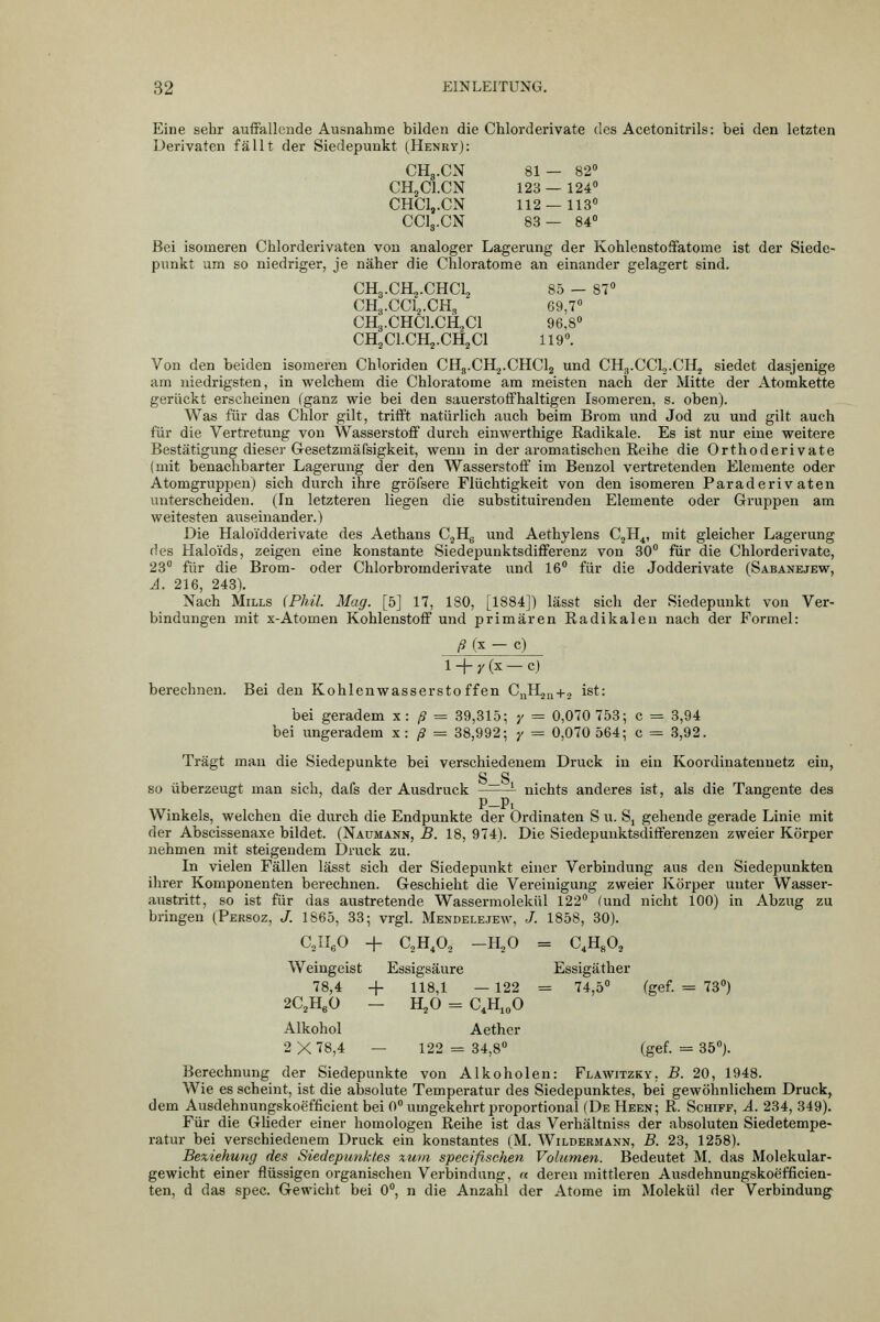 Eine sehr auffallende Ausnahme bilden die Chlorderivate des Acetonitrils: bei den letzten Derivaten fällt der Siedepunkt (Henry): CHg.CxV 81- 82« CHjCl.CN 123 — 124° CHC1,.CN 112 — 113 CCI3.CN 83— 84° Bei isomeren Chlorderivaten von analoger Lagerung der Kohlenstoffatome ist der Siede- punkt um so niedriger, je näher die Chloratome an einander gelagert sind. CH3.CH2.CHCL3 85 - 87 CH3.CCL,.CH, 69,7« CH3.CHCI.CH2CI 96,8» CH^CLCHj-CHjCl 119«. Von den beiden isomeren Chloriden CHg.CHj.CHClj und CHg.CCL.CHj siedet dasjenige am niedrigsten, in welchem die Chloratome am meisten nach der Mitte der Atomkette gerückt erscheinen (ganz wie bei den sauerstoffhaltigen Isomeren, s. oben). Was für das Chlor gilt, trifft natürlich auch beim Brom und Jod zu und gilt auch für die Vertretung von Wasserstoff durch einwerthige Radikale. Es ist nur eine weitere Bestätigung dieser Gesetzmäfsigkeit, wenn in der aromatischen Reihe die Orthoderivate (mit benachbarter Lagerung der den Wasserstoff im Benzol vertretenden Elemente oder Atomgruppen) sich durch ihre gröfsere Flüchtigkeit von den isomeren Paraderiv aten unterscheiden. (In letzteren liegen die substituirenden Elemente oder Gruppen am weitesten auseinander.) Die Haloidderivate des Aethans C.jHg und Aethylens C^H^, mit gleicher Lagerung des Haloids, zeigen eine konstante Siedepunktsdifferenz von 30« für die Chlorderivate, 23« für die Brom- oder Chlorbromderivate und 16« für die Jodderivate (Säbanejew, A. 216, 248), Nach Mills (Phil. Mag. [5] 17, 180, [1884]) lässt sich der Siedepunkt von Ver- bindungen mit X-Atomen Kohlenstoff und primären Radikalen nach der Formel: /g (X - c) 1 _|_ y (x _ c) berechnen. Bei den Kohlenwasserstoffen CuHju+j ist: bei geradem x: ß = 39,315; y = 0,070 753; c = 3,94 bei ungeradem x: ß =z 38,992; y = 0,070 564; c = 8,92. Trägt man die Siedepunkte bei verschiedenem Druck in ein Koordinatennetz ein, S S so überzeugt man sich, dafs der Ausdruck  ^ nichts anderes ist, als die Tangente des P—Pi Winkels, welchen die durch die Endpunkte der Ordinaten S u. S, gehende gerade Linie mit der Abscissenaxe bildet. (Naumann, B. 18, 974). Die Siedepunktsdifferenzen zweier Körper nehmen mit steigendem Druck zu. In vielen Fällen lässt sich der Siedepunkt einer Verbindung aus den Siedepunkten ihrer Komponenten berechnen. Geschieht die Vereinigung zweier Körper unter Wasser- anstritt, so ist für das austretende Wassermolekül 122« (und nicht 100) in Abzug zu bringen (Persoz, J. 1865, 33; vrgl. Mendele.jew, J. 1858, 30). CJIeO + C,H,0, -H,0 = C,H«0, Weingeist Essigsäure Essigäther 78,4 4- 118,1 — 122 = 74,5« (gef. = 73«) 2C2HeO — H^O = C.HjoO Alkohol Aether 2 X 78,4 — 122 = 84,8« (gef. = 35«j. Berechnung der Siedepunkte von Alkoholen: Flawitzky, B. 20, 1948. Wie es scheint, ist die absolute Temperatur des Siedepunktes, bei gewöhnlichem Druck^ dem Ausdehnungskoefficient bei 0« umgekehrt proportional (De Heen; R. Schiff, ä. 234, 349). Für die GHeder einer homologen Reihe ist das Verhältniss der absoluten Siedetempe- ratur bei verschiedenem Druck ein konstantes (M. Wildermann, B. 23, 1258). Bexiehung des Siedepunktes zum speeifischen Volumen. Bedeutet M. das Molekular- gewicht einer flüssigen organischen Verbindung, a deren mittleren Ausdehnungskoefficien- ten, d das spec. Gewicht bei 0«, n die Anzahl der Atome im Molekül der Verbindung