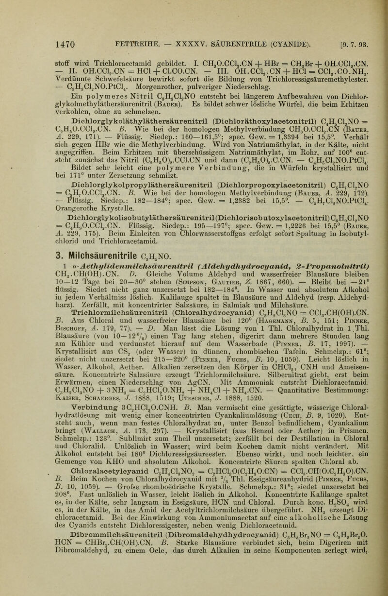 Stoff wird Trichloracetamid gebildet. I. CH3O.CCI2.CN + HBr = CHgBr + OH.CCl^.CN. — II. OH.CCl^.CN = HCl + Cl.CO.CN. - III. 0H.CC1,.CN + HCl = CCI3.CO.NH,. Verdünnte Schwefelsäure bewirkt sofort die Bildung von Trichloressigsäuremethylester. — C3H3Cl.,NO.PtC]4. Morgenrother, pulveriger Niederschlag. Ein polymeres Nitril C3H3CI2NO entsteht bei längerem Aufbewahren von Dichlor- glykolmethyläthersäurenitril (Bauer). Es bildet schwer lösliche Würfel, die beim Erhitzen verkohlen, ohne zu schmelzen. Diehlorglykoläthyläthersäurenitril (Dichloräthoxylaeetonitril) C^HgCljNO = C3H5O.CCl2.CN. B. Wie bei der homologen Methylverbiudung CH3O.CClj.CN (Bauer, A. 229, 171). — Flüssig. Siedep.: 160—161,5; spec. Gew. = 1,3394 bei 15,5. Verhält sich gegen HBr wie die Methylverbindung. Wird von Natriumäthylat, in der Kälte, nicht angegriffen. Beim Erhitzen mit überschüssigem Natriumäthylat, im Eohr, auf 100 ent- steht zunächst das Nitril (C.^HsOj.CCl.CN und dann (C2H50)3.C.CN. — C^HgCUNO.PtCl,. Bildet sehr leicht eine polymere Verbindung, die in Würfeln krystallisirt und bei 171 unter Zersetzung schmilzt. Diehlorglykolpropyläthersäurenitril (Diehlorpropoxylacetonitril) CgHjCl.jNO = C3H7O.CCI2.CN. B. Wie bei der homologen Methylverbindung (Bauer, A. 229, 172). — Flüssig. Siedep.: 182—184; spec. Gew. = 1,2382 bei 15,5. — CäHjCl^NO.PtCl,. Orangcrothe Kryst^lle. Diehlorglykolisobutyläthersäurenitril(Diehlorisobutoxylacetonitril)CgHflCl2N0 = C4H9O.CCI2.CN. Flüssig. Siedep.: 195—197; spec. Gew. = 1,2226 bei 15,5 (Bauer, A. 229, 175). Beim Einleiten von Chlorwasserstofigas erfolgt sofort Spaltung in Isobutyl- chlorid und Trichloracetamid. 3. Mllchsäurenitrile C3H5NO. 1 a-Aethylidenmilchsüurenitril (Aldehydhydrocyanid, 2-Bropanolnitril) CH3.CH(0Hj.CN. D. Gleiche Volume Aldehyd und wasserfreier Blausäure bleiben 10—12 Tage bei 20—30 stehen (Simpson, Gaütier, Z. 1867, 660). — Bleibt bei —21 flüssig. Siedet nicht ganz unzersetzt bei 182—184. In Wasser und absolutem Alkohol in jedem Verhältniss löslich. Kalilauge spaltet in Blausäure und Aldehyd (resp. Aldehyd- harz). Zerfällt, mit koncentrirter Salzsäure, in Salmiak und Milchsäure. Trichlormilehsäurenitril (Chloralhydroeyanid) CgH^ClgNO = CCl3.CH(0H).CN. B. Aus Chloral und wasserfreier Blausäure bei 120 (Hagemann, B. 5, 151; Pinner, Bischoff, A. 179, 77). — D. Man lässt die Lösung von 1 Thl. Chloralhydrat in 1 ,Thl. Blausäure (von 10—12/^) einen Tag lang stehen, digerirt dann mehrere Stunden lang am Kühler und verdunstet hierauf auf dem Wasserbade (Pinner, B. 17, 1997). — Krystallisirt aus CS.j (oder Wasser) in dünnen, rhombischen Tafeln. Schmelzp.: 61; siedet nicht unzersetzt bei 215—220 (Pinner, Fuchs, B. 10, 1059). Leicht löslich in Wasser, Alkohol, Aether. Alkalien zersetzen den Körper in CHCI3, CNH und Ameisen- säure. Koncentrirte Salzsäure erzeugt Trichlormilchsäure. Silbernitrat giebt, erst beim Erwärmen, einen Niederschlag von AgCN. Mit Ammoniak entsteht Dichloracetamid. C3H2CI3NO + 3NH3 = GjHCl^O.NHj + NH.Cl + NH,.CN. — Quantitative Bestimmung: Kaiser, Schaerges, /. 1888, 1519; Utescher, J. 1888, 1520. Verbindung 3C2HCI3O.CNH. B. Man vermischt eine gesättigte, wässerige Chloral- hydratlösung mit wenig einer koncentrirten Cyankaliumlösung (Cech, B. 9, 1020). Ent- steht auch, wenn man festes Chloralhydrat zu, unter Benzol befindlichem, Cyankalium bringt (Wallach, A. 173, 297). — Krystallisirt (aus Benzol oder Aether) in Prismen. Schmelzp.: 123. Sublimirt zum Theil unzersetzt; zerfällt bei der Destillation in Chloral und Chloralid. Unlöslich in Wasser; wird beim Kochen damit nicht verändert. Mit Alkohol entsteht bei 180 Dichloressigsäureester. Ebenso wirkt, und noch leichter, ein Gemenge von KHO und absolutem Alkohol. Koncentrirte Säuren spalten Chloral ab. Chloralacetylcyanid CsH^ClsNO., = C2HCl30(C2H30.CN) = CCL,.CH(O.C2H30).CN. B. Beim Kochen von Chloralhydroeyanid mit 7-i Thl. Essigsäureanhydrid (Pinner, Fuchs, B. 10, 1059). — Grofse rhomboedrische Krystalle. Schmelzp.: 31; siedet unzersetzt bei 208. Fast unlöslich in Wasser, leicht löslich in Alkohol. Koncentrirte Kalilauge spaltet es, in der Kälte, sehr langsam in Essigsäure, HCN und Chloral. Durch kouc. H2SO4 wird es, in der Kälte, in das Amid der Acetyltrichlormilchsäure übergeführt. NH3 erzeugt Di- chloracetamid. Bei der Einwirkung von Ammoniumacetat auf eine alkoholische Lösung des Cyanids entsteht Dichloressigester, neben wenig Dichloracetamid. Dibrommilchsäurenitril (Dibromaldehydhydrocyanid) CgH.^Br^NO = C^HjBrjO. HCN = CHBr2.CH(0H).CN. B. Starke Blausäure verbindet sich, beim Digeriren mit Dibromaldehyd, zu einem Oele, das durch Alkalien in seine Komponenten zerlegt wird.