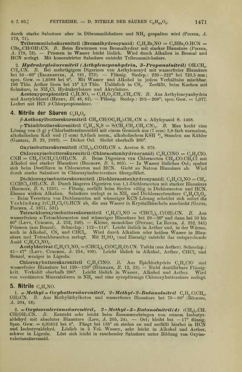 durch starke Salzsäure aber in Dibrommilchsäure und NHg gespalten wird (Pinnee, ä. 179, 71). Tribrommilchsäurenitril (Bromalhydrocyanid) CgH.jBrgNO = C^HBrgO.HCN = CBrg.CH(OH).CN. B. Beim Erwärmen von Bromalhydrat mit starker Blausäure (Pinner, Ä. 179, 73). — Prismen in Wasser leicht löslich. Wird durch Alkalien in Bromal und HCN zerlegt. Mit koncentrirter Salzsäure entsteht Tribrommilchsäure. 2. Hydrakrylsäiirenitril (Aethylencyanhydrin, 3-Propanolnitril) OH.CHj. ClIj.CN. B. Bei mehrtägigem Digeriren von Aethylenoxyd mit wasserfreier Blausäure bei 50-60 (Eulenmeyer, A. 191, 273). — Flüssig. Siedep.: 220—222 bei 723,5 mm; spec. Gew. = 1,0588 bei 0. Mit Wasser und Alkohol in jedem Verhältuiss mischbar. 100 Thle. Aether lösen bei 15 2,3 Thle. Unlöslich in CS,. Zerfällt, beim Kochen mit Sulzsäure, iu NH^Cl, Hydrakrylsäure und Akrylsäure. Acetoxypropionitril CgH^NO, = C,H302.CH,.CH.j.CN. B. Aus Aethylencyanhydrin und Acetylchlorid (Henry, Bl. 46, 62). — Flüssig. Siedep.: 205—208; spec. Gew. = 1,077. Liefert mit HCl /?-Chlorpropionsäure. 4. Nitrile der Säuren c.HgOg. (9-Aethoxylbuttersäurenitril CH3.CH(OC.,H5).CH.j.CN s. Allylcyanid S. 1468. ^'-Thiodibuttersäurenitril CgH^jK^S = S(CH2.CH.,.CH2.CN),. B. Man kocht eine Lösung von (5 g) y-Chlorbuttersäurenitril mit einem Gemisch aus (7 ccm) 3,8-fach normalem, alkoholischen Kali und (7 ccm) 3,8 fach norm., alkoholischem KSH ^/^ Stunden am Kühler (Gabriel, B. 23, 2493). — Dickes Oel. Siedet oberhalb 300. Oxyisobuttersäurenitril (CIrl3)2.C(OH).CN s. Aceton S. 979. Chloroxyisobuttersäurenitril (Chloracetonhydrocyanid) C^Hi-ClNO = C^HsClO. CNH = CH3.C(CH,C1,0H).CN. B. Beim Digeriren vcn Chloraceton CH3.CO.CH3CI mit Alkohol und starker Blausäure (Bischoff, B. 5, 865). — In Wasser lösliches Oel; spaltet sich beim Destilliren in Chloraceton und HCN. Giebt an Natron Blausäure ab. Wird durch starke Salzsäure in Chloroxyisobuttersäure übergeführt. Diehloroxyisobuttersäurenitril (Dichloracetonhydrocyanid) C4H5CIJNO = CHg. C(CHC1,,0H).CN. B. Durch längeres Digeriren von 1,1-Dichloraceton mit starker Blausäure (BiscHOFF, B. 8, 1833). — Flüssig, zerfällt beim Sieden völlig in Dichloraceton und HCN. Ebenso wirken Alkalien. Salzsäure zerlegt es in NH3 und Dichloracetonsäure C^H^CljOg. — Beim Versetzen von Dichloraceton mit wässeriger KCN-Lösung scheidet sich sofort die Verbindung 2(C.,H^Cl20).HCN ab, die aus Wasser in Krystallbüscheln anschiefst (Glutz, Fischer, /. 1871, 531). Tetrachloroxyisobuttersäurenitril C^HgCl^NO = ';CHC1.,)3.C(0H).CN. B. Aus wasserfreiem s-Tetrachloraceton und wässeriger Blausäure bei 20—30 und dann bei 50 bis 60 (Levy, Curchod, A. 252, 340).'— Kleine, monokline (Duparc, Le Royer, A. 252, 341) Prismen (aus Benzol). Schmelzp.: 112—114. Leicht löslich in Aether und, in der Wärme, auch in Alkohol, CS., und CHCI3. Wird durch Alkalien oder heifses Wasser in Blau- säure und Tetrachloraceton zerlegt. Mit H2SO4 (und Eisessig) entsteht das entsprechende Ainid C.HsCl.NO.,. Acetylderiv'at CeH^Cl^NO., = (CHC1.,).,.C(0C2H3 0).CN. Tafeln (aus Aether). Schmelzp.: 45-47 (Levy, Curchod, A. 254, 109). Leicht löslich in Alkohol, Aether, CHCI3 und Benzol, weniger in Ligroi'n. Chloroxybuttersäurenitril C^H^CINO. B. Aus Epichlorhydrin C3H5CIO und wasserfreier Blausäure bei 120—150 (Hörmann, B. 12, 23). — Nicht destillirbare Flüssig- keit. Verkohlt oberhalb 200. Leicht löslich in Wasser, Alkohol und Aether. Wird von verdünnten Mineralsäuren in NHg und eine syrupförmige Chloroxybuttersäure zerlegt. 5. Nitrile C5H9NO. 1. a-Methyl-a Oxybuttersmirenitrtl, 2-Methyl-2-Butanolnitril C2H5.C(CHg, OH).CN. B. Aus Methyläthylketon und wasserfreier Blausäure bei 70—80 (Böcking, A. 204, 18). 2. a-Oxyisovaleriansäurenitril, 2-Methyl-3-Butanolnitril(4) (CH3)2.CH. CH(OH).CN. B. Entsteht sehr leicht beim Zusammenbringen von reinem Isobutyr- aldehyd mit absoluter Blausäure (Lipp, A. 205, 24). — Oel; bleibt bei —17 flüssig. Spec. Gew. = 0,95612 bei 0. Fängt bei 135 zu sieden an und zerfällt hierbei in HCN und Isübutyraldehyd. Löslich in 5 Vol. Wasser, sehr leicht in Alkohol und Aether, schwer in Ligroi'n. Löst sich leicht in rauchender Salzsäure unter Bildung von Oxyiso- valeriansäureamid.