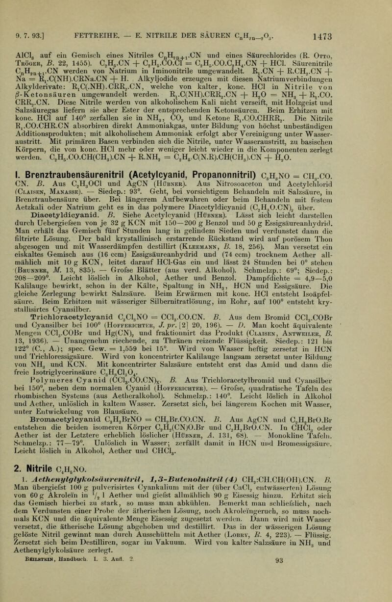 AICI3 auf ein Gemisch eines Nitriles CßH^n. i-CN und eines Säurechlorides (R. Otto, Tröger, B. 22, 1455). C^Hj-CN + C^H^.CO.Cl = C.,H,.C0.C2H^.CN + HCl. Säurenitrile CnH^n . i.CN werden von Natrium in Iminonitrile umgewandelt. Rj.CN -\- R.CHj.CN -\- Na = Ki.C(NH).CRNa.CN -|- H. Alkyljodide erzeugen mit diesen Natrium Verbindungen Alkylderivate: RjC(.NH).CRR2.CN, welche von kalter, konc. HCl in Nitrile von (^-Ketonsäuren umgewandelt werden. Ri.C(NH).CRR.^.CN -f H^O = NH3-|-Rj.CO. CRRj.CN. Diese Nitrile werden von alkoholischem Kali nicht verseift, mit Holzgeist und Salzsäuregas liefern sie aber Ester der entsprechenden Ketonsäuren. Beim Erhitzen mit konc. HCl auf 140° zerfallen sie in NH3, CO3 und Ketone Rj.CO.CHRR^. Die Nitrile R,.CO.CHR.CN absorbiren direkt Ammoniakgas, unter Bildung von höchst unbeständigen Additionsprodukten; mit alkoholischem Ammoniak erfolgt aber Vei-einigung unter Wasser- austritt. Mit primären Basen verbinden sich die Nitrile, unter Wasseraustritt, zu basischen Körpern, die von konc. HCl mehr oder weniger leicht wieder in die Komponenten zerlegt werden. C,H5.CO.CH(CH3).CN -|- RNH, = C2H6.C(N.R).CH(CH3).CN + H.,0. 1. Brenztraubensäurenitril (Acetylcyanid, Propanonnitril) C3H3NO = CH3.C0. CN. B. Aus C2H3OCI und AgCN (Hübner). Aus Nitrosoaceton und Acetylchlorid (Ci.AisEN, Manasse). — Siedep.: 93°. Geht, bei vorsichtigem Behandeln mit Salzsäure, in Bienztraubensäure über. Bei längerem Aufbewahren oder beim Behandeln mit festem Aetzkali oder Natrium geht es in das polymere Diacetyldicyanid (C2H30.CN)2 über. Diacetyldieyanid. B. Siehe Acetylcyanid (Hübner). Lässt sich leicht darstellen durch Uebergiefsen von je 32 g KCN mit 150—200 g Benzol und 50 g Essigsäureanhydrid, Man erhält das Gemisch fünf Stunden lang in gelindem Sieden und verdunstet dann die filtrirte Lösung. Der bald krystallinisch erstarrende Rückstand wird auf porösem Tlion abgesogen und mit Wasserdäinpfen destillirt (Kleemann, B. 18, 256). Man versetzt ein eiskaltes Gemisch aus (16 ccm) Essigsäureanhydrid und (74 ccm) trocknem Aether all- mählich mit 10 g KCN, leitet darauf HCl-Gas ein und lässt 24 Stunden bei 0° stehen (Brunner, M. 13, 835). — Grofse Blätter (aus verd. Alkohol). Schmelzp.: 69°; Siedep.: 208—209°. Leicht löslich in Alkohol, Aether und Benzol. Dampfdichte = 4,9—5,0 Kalilauge bewirkt, schon in der Kälte, Spaltung in NH3, HCN und Essigsäure. Die gleiche Zerlegung bewirkt Salzsäure. Beim Erwärmen mit konc. HCl entsteht Isoäpfel- säure. Beim Erhitzen mit wässeriger Silbernitratlösung, im Rohr, auf 100° entsteht kry- stallisirtes Cyansilber. Triehloracetylcyanid C3CI3NO = CCI3.CO.CN. B. Aus dem Bromid CClg.COBr und Cyansilber bei 100° (Hofferichter, J. pr. [2] 20, 196). — D. Man kocht äquivalente Mengen CCl3.C0Br und Hg(CN).2 '^^ fraktionnirt das Produkt (Claisen, Antweiler, B. 13, 1936). — Unangenehm riechende, zu Thränen reizende Flüssigkeit. Siedep.: 121 bis 122° (C, A.); spec. Gew. = 1,559 bei 15°. Wird von Wasser heftig zersetzt in HCN und Trichloressigsäure. Wird von koncentrirter Kalilauge langsam zersetzt unter Bildung von NH3 und KCN. Mit koncentrirter Salzsäure entsteht erst das Amid und dann die freie Isotriglycerinsäure C3H3CI3O4. Polymeres Cyanid (CCl3.C0.CN)x. B. Aus Trichloracetylbromid und Cyansilber bei 150°, neben dem normalen Cyanid (Hofferichter). — Grofse, quadratische Tafeln des rhombischen Systems (aus Aetheralkohol). Schmelzp.: 140°. Leicht löslich in Alkohol und Aether, unlöslich in kaltem Wasser. Zersetzt sich, bei längerem Kochen mit Wasser, unter Entwickelung von Blausäure. Bromaeetylcyanid C3H2BrNO = CH^Br.CO.CN. B. Aus AgCN und C^HjBrO.Br entstehen die beiden isomeren Körper C.2H2(CN)O.Br und C.^H^BrO.CN. In CHCI3 oder Aether ist der Letztere erheblich löslicher (Hübner, A. 131, 68). — Monokline Tafeln. Schmelzp.: 77—79°. Unlöslich in Wasser; zerfällt damit in HCN und Bromessigsäure. Leicht löslich in Alkohol, Aether und CHCI3. 2. Nitrile c.h^no. l. AethenylglyholsäurenitrU, 1,3-ButenolmtrU (4) CH2:CH.CH(0H).CN. B. Man übergiefst 100 g pulverisirtes Cyaukalium mit der (über CaCl., entwässerten) Lösung von 60 g Akrolein in ^/^ 1 Aether und giefst allmählich 90 g Eisessig hinzu. Erhitzt sich das Gemisch hierbei zu stark, so muss man abkühlen. Bemerkt man schliefslich, nach dem Verdunsten einer Probe der ätlierischen Lösung, noch Akroleingeruch, so muss noch- mals KCN und die äquivalente Menge Eisessig zugesetzt werden. Dann wird mit Wasser versetzt, die ätherische Lösung abgehoben und destillirt. Das in der wässerigen Lösung gelöste Nitril gewinnt man durch Ausschütteln mit Aether (Lobry, E. 4, 223). — Flüssig. Zersetzt sich beim Destilliren, sogar im Vakuum. Wird von kalter Salzsäure in NH3 und Aethenylglykolsäure zerlegt. Bbilstkim, Handbuch. I. 3. Aufl. 2. 93