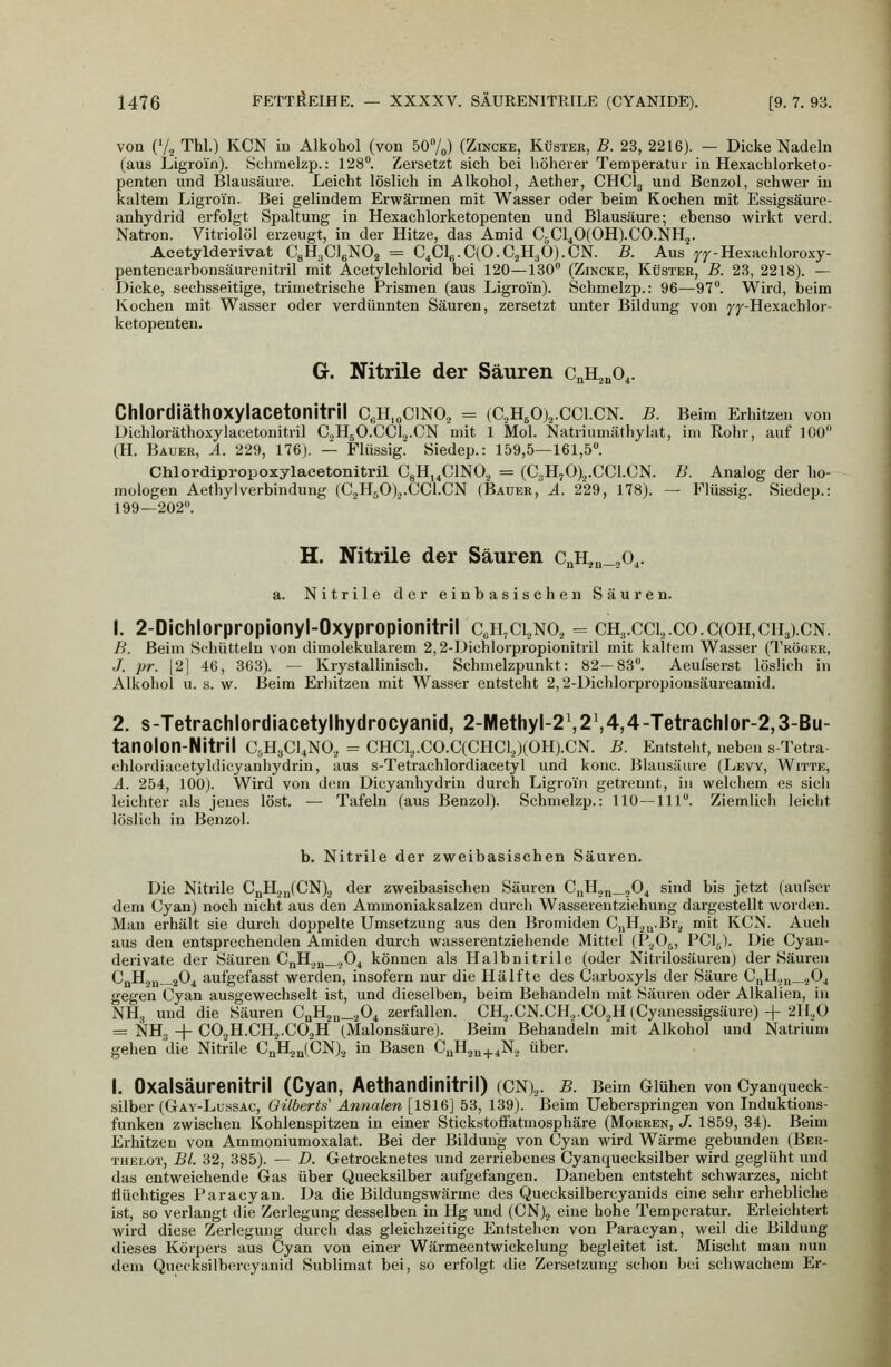 von (V2 Tbl.) KCN in Alkohol (von 507o) (Zincke, Küster, B. 23, 2216). — Dicke Nadeln (aus Ligroin). Schraelzp.: 128. Zersetzt sich bei höherer Temperatur in Hexachlorketo- penten und Blausäure. Leicht löslich in Alkohol, Aether, CHClg und Benzol, schwer in kaltem Ligroin. Bei gelindem Erwärmen mit Wasser oder beim Kochen mit Essigsäure- anhydrid erfolgt Spaltung in Hexachlorketopenten und Blausäure; ebenso wirkt verd. Natron. Vitriolöl erzeugt, in der Hitze, das Amid C5Cl40(0H).C0.NH2. Acetylderivat CgHgCleNO^ = C,Cl6.C(O.C.,H3 0).CN. B. Aus ^j'-Hexachloroxy- pentencarbonsäurenitril mit Acetylchlorid bei 120—130 (Zincke, Küster, B. 28, 2218). — Dicke, sechsseitige, trimetrische Prismen (aus Ligroin). Schmelzp.: 96—97. Wird, beim Kochen mit Wasser oder verdünnten Säuren, zersetzt unter Bildung von j'j'-Hexachlor- ketopenten. G. Nitrile der Säuren c^^^O^. ChlordiäthOXylacetonitril C6H,oCIN0.2 = (C2H50)2.CC1.CN. B. Beim Erhitzen von Dichloräthoxylacetonitril C.2HjO.CCl,j.CN mit 1 Mol. Natriumäthylat, im Rohr, auf 100 (H. Bauer, A. 229, 176). — Flüssig. Siedep.: 159,5—161,5. Chlordipropoxylaeetonitril CgHi^ClNO., = (C,H70),.CC1.CN. B. Analog der ho- mologen AethylVerbindung (C.HsOlj.CCl.CN (Bauer,' ä. 229, 178). — Flüssig. Siedep.: 199—202. H. Nitrile der Säuren c^Hju_20^. a. Nitrile der einbasischen Säuren. 1. 2-Dichlorpropionyl-Oxypropionitril c,h,ci.,no, = ch3.ccu.co.C(OH,ch3).cn. B. Beim Schütteln von dimolekularem 2,2-]>ichlorp,ropionitril mit kaltem Wasser (Tröger, J. pr. |2| 46, 363). — Krystallinisch. Schmelzpunkt: 82—83. Aeufserst löslich in Alkohol u. s. w. Beim Erhitzen mit Wasser entsteht 2,2-Dichlorpropionsäureamid. 2. s-Tetrachlordiacetylhydrocyanid, 2-Methyl-2\2\4,4-Tetrachlor-2,3-Bu- tanolon-Nitril C^HsCUNO,, = CHC1.,.C0.C(CHC1.J(0H).CN. B. Entsteht, neben s-Tetra- chlordiacetyldicyanhydrin, aus s-Tetrachlordiacetyl und kouc. Blausäure (Lew, Witte, A. 254, 100). Wird von dem Dicyanhydrin durch Ligroin getrennt, in welchem es sich leichter als jenes löst. — Tafeln (aus Benzol). Schmelzp.: 110—111. Ziemlich leicht löslich in Benzol. b. Nitrile der zweibasischen Säuren. Die Nitrile CnH.j„(CN).j der zweibasischen Säuren C„H,,„_j04 sind bis jetzt (aufser dem Cyan) noch nicht aus den Aminoniaksalzen durch Wasserentziehung dargestellt worden. Man erhält sie durch doppelte Umsetzung aus den Bromiden C„H.j,j.Br.^ mit KCN. Auch aus den entsprechenden Amiden durch wasserentziehende Mittel (PgOj, PCl^). Die Cyan- derivate der Säuren CnH.,„_,,04 können als Halbnitrile (oder Nitrilosäuren) der Säuren CnH2u—2O4 aufgefasst werden, insofern nur die Hälfte des Carboxyls der Säure C„H.,,j_.^Oj gegen Cyan ausgewechselt ist, und dieselben, beim Behandeln mit Säuren oder Alkalien, in NHg und die Säuren CuH2„_.,04 zerfallen. CH3.CN.CH.,.C0.,H (Cyanessigsäure) + 2ll.,0 = NH3 -\- C02H.CH.j.C0.,H (Malonsäure). Beim Behandeln mit Alkohol und Natrium gehen die Nitrile CnHjalCN)^ in Basen CuHgu+iN.j über. I. Oxalsäurenitril (Cyan, Aethandinitril) (CN),. b. Beim Glühen von Cyanqueck Silber (Gav-Lussao, Gilberts' Annalen [1816] 53, 139). Beim Ueberspringen von Induktions- funken zwischen Kohlenspitzen in einer Stickstoffatmosphäre (Morren, J. 1859, 34). Beim Erhitzen von Ammoniumoxalat. Bei der Bildung von Cyan wird Wärme gebunden (Ber- thelot, BL 32, 385). — D. Getrocknetes und zerriebenes Cyanquecksilber wird geglüht und das entweichende Gas über Quecksilber aufgefangen. Daneben entsteht schwarzes, nicht flüchtiges Paracyan. Da die Bildungswärme des Quecksilbercyanids eine sehr erhebliche ist, so verlangt die Zerlegung desselben in Hg und (CN)^ eine hohe Temperatur. Erleichtert wird diese Zerlegung durch das gleichzeitige Entstehen von Paracyan, weil die Bildung dieses Körpers aus Cyan von einer Wärmeentwickelung begleitet ist. Mischt man nun dem Quecksilbercyanid Sublimat bei, so erfolgt die Zersetzung schon bei schwachem Er-