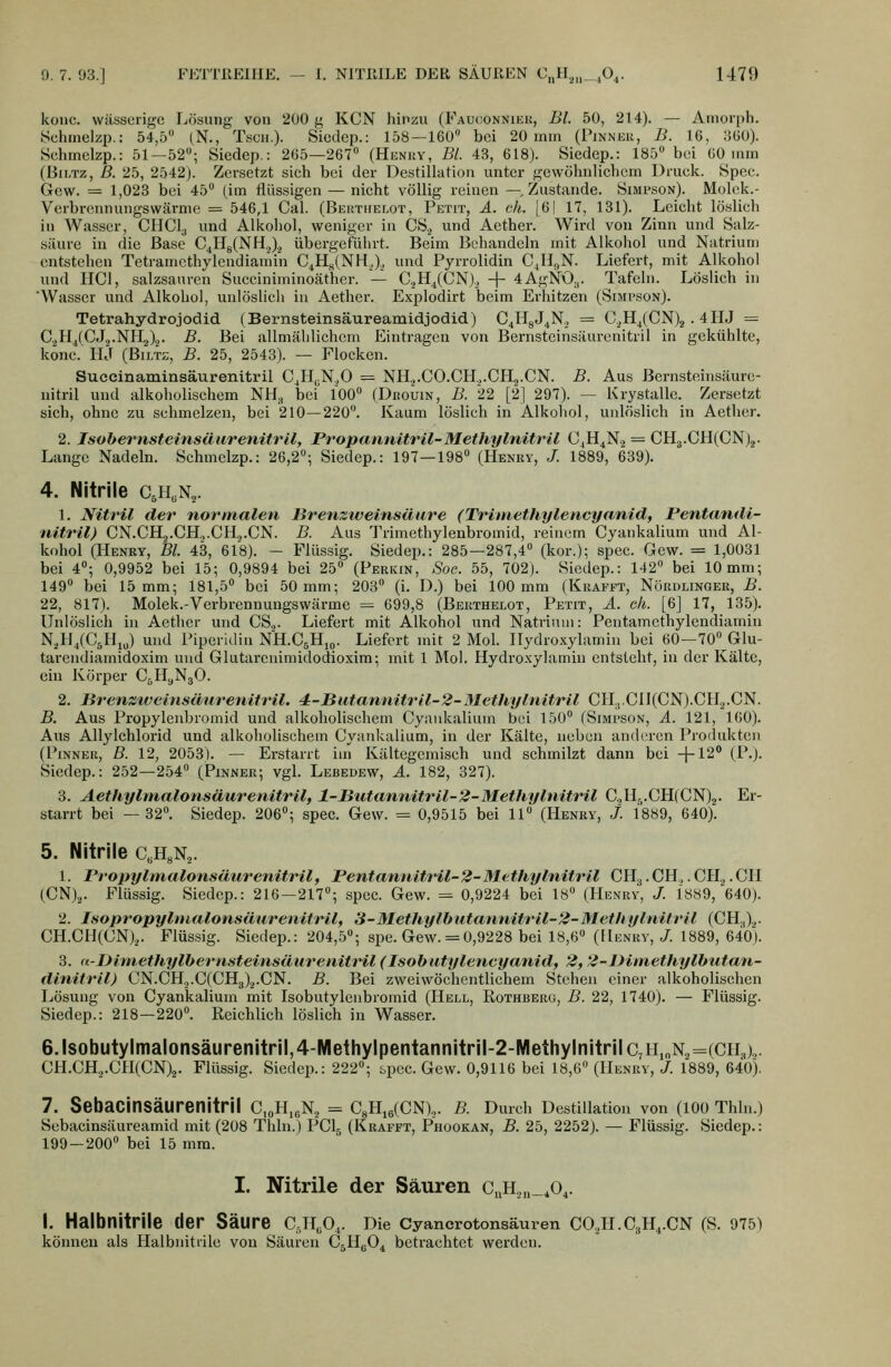 kouc. wässerige Lösung von 200 g KCN hinzu (Fauconniek, Bl. 50, 214). — Amorph, ychinelzp.: 54,5 (,N., Tsoii.)- Siodcp.: 158—160 bei 20 mm (Pinneu, B. 16, 360). Schmelzp.: 51—52; Siedcp.: 265—267 (Henry, BL 43, 618). Siedep.: 185 bei 60 inm (BiLTz, ß. 25, 2542). Zersetzt sich bei der Destillation unter gewöhnlichem Druck. Spec. Gew. = 1,023 bei 45 (im flüssigen — nicht völlig reinen —.Zustande. Simpson). Molek.- Verbrennungswärme = 546,1 Cal. (Beüthelot, Petit, ä. eh. [6| 17, 131). Leicht löslich in Wasser, CHCl^ und Alkohol, weniger in Cö.^ und Aether. Wird von Zinn und Salz- säure in die Base C4Hg(NH.,).^ übergeführt. Beim Behandeln mit Alkohol und Natrium entstehen Tetramcthylendiamin C^Hj,(NH.,)^, und Pyrrolidin CjHc,N. Liefert, mit Alkohol und HCl, salzsauren Succiniminoäther. — C.,Hj(CN)., + 4AgN0.,. Tafeln. Löslich in 'Wasser und Alkohol, unlöslich in Aether. Explodirt beim Erhitzen (Simpson). Tetrahydrojodid (Bernsteinsäureamidjodid) C4HgJ4N.> = C.^H/CN)2 . 4HJ — C^H/CJ.j.NHg).^. B. Bei allmählichem Eintragen von Bernsteinsäurenitril in gekühlte, konc.' Hj (BiLTz, B. 25, 2548). — Flocken. Suceinamiasäurenitril C4H|;N.,0 = NH.>.C0.CH.,.CH2.CN. B. Aus Bernsteinsäure- nitril und alkoholischem NM., bei' 100 (Dbouin, B. 22 [2] 297). — Krystalle. Zersetzt sich, ohne zu schmelzen, bei 210—220. Kaum löslich in Alkohol, unlöslich in Aether. 2. Isohernsteinsäurenitrll, Propannitril-Methylnitril C^H^N., = CH3.CH(CN)2. Lange Nadeln. Schmelzp.: 26,2°; Siedep.: 197—198 (Henry, J. 1889, 639). 4. Nitrile cji.N^. 1. Nitril der normalen Brenzweinsäure (Trhriethylencyanid, Pentandi- nitril) CN.CH2.CH.,.CH.j.CN. B. Aus Trimethylenbromid, reinem Cyankalium und Al- kohol (Henry, Bl. 43, 618). - Flüssig. Siedep.: 285—287,4 (kor.); spec. Gew. = 1,0031 bei 4; 0,9952 bei 15; 0,9894 bei 25 (Pericin, Soc. 55, 702). Siedep.: 142 bei 10mm; 149 bei 15 mm; 181,5 bei 50 mm; 203 (i. D.) bei 100 mm (Kiiafet, Nökdlinger, B. 22, 817). Molek.-Vcrbrennungswärme = 699,8 (Bekthelot, Petit, A. eh. [6] 17, 135). Unlöslich in Aether und CS.,. Liefert mit Alkohol und Natrium: Pentamcthylendiamin N,H,(C5Hiu) und Piperldin NH.C5H10. Liefert mit 2 Mol. Ilydioxylamin bei 60—70 Glu- tarendiamidoxim und Glutai'cnimidodioxim; mit 1 Mol. Hydroxylamin entsteht, in der Kälte, ein Körper CjHyNgO. 2. lirenzweinsänrenitril. 4:-Biitannitril~2-Methylnit,ril CH.5.CI1(CN).CH3.CN. B. Aus Propylenbromid und alkoholischem Cyankalium bei 150 (Simpson, A. 121, 160). Aus AUylchlorid und alkoholischem Cyankalium, in der Kälte, neben anderen Produkten (Pinner, B. 12, 2053). — Erstarrt iin Kältegemisch und schmilzt dann bei -j-12° (P.). Siedep.: 252—254 (Pinnek; vgl. Lebedew, A. 182, 327). 8. Aethylnialonsäurenitril, l-Butannitril-2-Methylnitril C.,II,i.CH(CN)2. Er- starrt bei —32. Siedep. 206; spec. Gew. = 0,9515 bei 11 (Henry, j. 1889, 640). 5. Nitrile c.HgNa. 1. Propyimalonsüurenitril, Pentannitril-2-Methylnitril CH3.CH,. CHg.CH (CN).,. Flüssig. Siedep.: 216—217; spec. Gew. = 0,9224 bei 18 (Henry, J. 1889, 640). 2. IsopropylnialonsäareivitrU, 3-3IethylhutannitrU-2-MethylnUril (CH.,)^. CH.CH(CN)2. Flüssig. Siedep.: 204,5; spe. Gew. = 0,9228 bei 18,6 (Henry, /. 1889, 640). 3. n-Dimethylbei'Hsteinsäurenitril (Isohutylencyanid, 2,2-Diniethylhutan- dinitrll) CN.CH.,.C(CH3).^.CN. B. Bei zweiwöchentlichem Stehen einer alkoholischen Lösung von Cyankalium mit Isobutyleubromid (Hell, Rothberg, B. 22, 1740). — Flüssig. Siedep.: 218—220. Reichlich löslich in Wasser. 6.lsobutylmalonsäurenitril,4-IVIethylpentannitril-2-IVIethylnitrilc,H,nN2=(cn3).. CH.CH.,.CH(CN)2. Flüssig. Siedep.: 222; spec. Gew. 0,9116 bei 18,6 (Henry, /. 1889, 640). 7. Sebacinsäurenitril C,oH,eN., = C8Hi6(CN).,. B. Durch Destillation von (100 Thln.) Sebacinsäureamid mit (208 Thln.) PCI5 (Krafft, P'hookan, B. 25, 2252). — Flüssig. Siedep.: 199—200 bei 15 mm. I. Nitrile der Säuren C„h,,„_^o,. I. Halbnitrile der Säure CJI„0,. Die Cyancrotonsäuren C0.,H.C3H,.CN (S. 975) können als Halbnitdlc von Säuren CtH,.0, betrachtet werden.