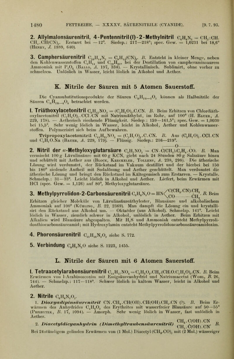 2. Allylmalonsäurenitril, 4-Pentennitril(l)-2-Methylnitril CgHeN^ = ch^cCH. CH,.CH(CN).,. Erstarrt bei —12. Siedep.: 217—218; spec. Gew. = 1,0231 bei 18,6 (Henry, J. 1889, 640). 3. CampherSäurenitril C,JI„N, = CsH„(CN)2. B. Entsteht in kleiner Menge, neben den Kohlenwasserstoffen C^H,^ und C^^H.,.,, bei der Destillation von eampheianiinsaurein Ammoniak mit PoOg (Bai.i.o, ä. 197, 334). — Krystallinisch. Sublimirt, ohne vorher zu schmelzen. Unlöslich in Wasser, leicht löslich in Alkohol und Aether. K. Nitrile der Säuren mit 5 Atomen Sauerstoff. Die Cyansubstitutionsproduktc der Säuren C„H2„_20.j können als Halbnitrile der Säuren C|,H.jq_405 betrachtet werden. 1. TriäthOXylaCetonitril CgHi^NO., = (C2H50),,.C.CN. B. Beim Erhitzen von Chlordiäth- oxylacetonitril (C.,HjO).,. CGI.CN mit Natriumäthylat, im Kohr, auf 100 (H. Bauer, A. 229, 178). — Actherisch riechende Flüssigkeit. Siedep: 159—161,5; spec. Gew. = 1,0030 bei 15,5. Sehr wenig löslich in Wasser, leicht in Alkohol, Aether und Kohlenwasser- stoffen. Polymerisirt sich beim Aufbewahren. Tripropoxylacetonitril CjjHj.NOg = (C,n,0)3.0.CN. B. Aus (C3H,0).,.CC1.CN und CgH^O.Na (Bauer, A. 229, 179). — Flüssig. Siedep.: 216—219. , 0 , 2. Nitril der «-Methyloxyglutarsäure c^h^no^ = cn.C(CH3).C2H,.co. b. Man vermischt 100 g Lävulinsäurc mit 60 g KCN, giebt nach 24 Stunden 80 g Salzsäure hinzu und schüttelt mit Aether aus (Block, Kreckeler, Tollens, ä. 238, 298). Die ätherische Ivösimg wird verdunstet, der Rückstand im Vakuum destillirt und der hierbei bei 150 bis 180 siedende Antheil mit Sodalösung und Aether geschüttelt. Man verdunstet die ätherische Lösung und bringt den Rückstand im Kältegemisch zum Erstarren. — Krystalle. Schmelzp.: 31—33. Leicht löslich in Alkohol und Aether. Liefert, beim Erwärmen mit HCl (spec. Gew. — 1,126) auf 80, Methyloxyglutarsäure. 3. Methylpyrrolidon-2-Carbonsäurenitril C,HgN,o = HN<^^5^^^^^. B. Beim Erhitzen gleicher Moleküle von Lävulinsäureäthylester, Blausäure und alkoholischem Ammoniak auf 100 (Kühltng, B. 22, 2369). Man dampft die Lösung ein und krystalli- sirt den Rückstand aus Alkohol um. — Oktaeder (aus Alkohol). Schmelzp. 141. Leicht löslich in Wasser, ziemlich schwer in Alkohol, unlöslich in Aether. Beim Erhitzen mit Alkalien wird Blausäure abgespalten. Mit H.^S und Ammoniak entsteht Methylpyrroli- donthiocarbonsäureamid; mit Hydroxylamin entsteht Methylpyrrolidoncarbonsäureamidoxim. 4. Phoronsäurenitril CnHigNaO, siehe s. 772. 5. Verbindung CgH^NjO siehe s. 1223, 1455. L. Nitrile der Säuren mit 6 Atomen Sauerstoff. 1. Tetraacetylarabonsäurenitril c,3H,jN08 = C2H3 02.ch2.(CH.o.c,H30),.cn. b. Beim ErwärnicM von 1-Arabinosccixim mit Essigsäureanhydrid und Natriumacetat (Wohl, B. 26, 744). — Schmelzp.: 117—118. Schwer löslich in kaltem Wasser, leicht in Alkohol und Aether. 2. Nitrile CeHgNiO,. 1. Dioxyadipinsüuremtril CN.CH2.CH(OH).CH(OH).CH2.CN (?). B. Beim Er- wärmen des Anhydrides C^HgO.^ des Erythrites mit wasserfreier Blausäure auf 50—55 (Przibytek, B. 17, 1094). — Amorph. Sehr wenig löslich in Wasser, fast unlöslich in Aether. GH GfOH^ GN 2. Diacetyldicyauhydrin (IHniethyltraubensäurenitril) ^xi r1^/^TT^ Vixr ^• üil.,. (-/(Uri). L-JN Bei 24stundigem gelinden Erwärmen von (1 Mol.) Diacetyl (CHg.GO)., mit (2 Mol.) wässeriger