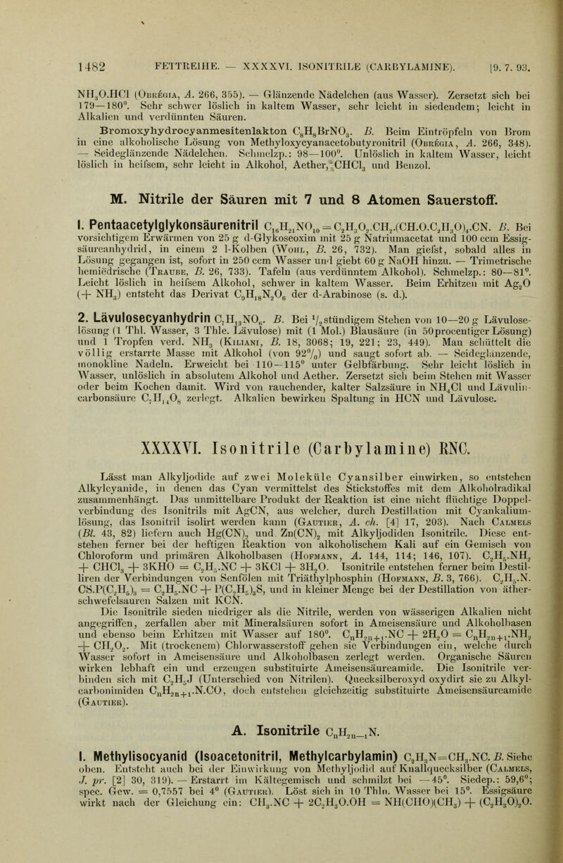 NM.,0.HC1 (OiiUEoiA, Ä. 266, 355). — Glänzende Nädelchen (aus Wasser). Zersetzt sieh bei 179—180. Sehr schwer löslieh in kaltem Wasser, sehr leicht in siedendem; leicht in Alkalien und verdünnten Säuren. Bromoxyliydrocyanmesitenlakton CgHgBrNO.,. B. Beim Eintröpfeln von Ikom in eine alkoholische Lösung von Methyloxycyanacetobutyronitril (Obregia, A. 266, 348). — Seideglänzendc Nädelchen. Selunelzp.: 98—100. Unlöslich in kaltem Wasser, leicht löslich in hciisem, sehr leicht in Alkohol, Aether,*CHCl3 und Benzol. M. Nitrile der Säuren mit 7 und 8 Atomen Sauerstoff. 1. Pentaacetylglykonsäurenitril c,ji,,NO,„ = cji3 0.,.CH,.(CH.o.cjr,0),.CN. b. Bei vorsichtigem Erwärmen von 25 g d-Glykoseoxim mit 25 g Natriumacetat und 100 ecm Essig- säurcanhydrid, in einem 2 1-Kolben (Wohl, B. 26, 782). Man gicfst, sobald alles in Lösung gegangen ist, sofort in 250 ecm Wasser und giebt 60 g NaOH hinzu. — Trimetrische hemiedrischo (Trauüe, B. 26, 733). Tafeln (aus verdünntem Alkohol). Schmelzp.: 80—81. Leicht löslich in heifsem Alkohol, schwer in kaltem Wasser. Beim Erhitzen mit Ag^O (+ NH3) entsteht das Derivat CaHjgNgOg der d-Arabinose (s. d.). 2, LäVUlOSeCyanhydrin C7H,3NO,. B. Bei V^stündigem stehen von 10-20 g Lävulose- lösungd Till. Wasser, 3 Thle. Lävulose) mit (1 Mol.) Blausäure (in 50procentiger Lösung) und 1 Tropfen verd. NHg (Kiliani, B. 18, 3068; 19, 221; 28, 449). Mau schüttelt die völlig erstarrte Masse mit Alkohol (von 927o) und saugt sofort ab. — Seideglänzendc, inonokline Nadeln. Erweicht bei 110 — 115 unter Gelbfärbung. Sehr leicht löslich in Wasser, unlöslich in absolutem Alkohol und Aether. Zersetzt sich beim Stehen mit Wasser oder beim Kochen damit. Wird von rauchender, kalter Salzsäure in NH^Cl und Lävulin- carbonsäure CjII,^0„ zerlegt. Alkalien bewirken Spaltung in HCN und Lävulose. XXXXYI. Isonitrile (Carbylamine) ENG. Lässt man Alkyljodide auf zwei Moleküle Cyansilber einwirken, so entstehen Alkylcyanide, in denen das Cyan vermittelst des Stickstoffes mit dem Alkoholradikal zusammenhängt. Das unmittelbare Produkt der Reaktion ist eine nicht flüchtige Doppel- verbindung des Isonitrils mit AgCN, aus welcher, durch Destillation mit Cyankalium- lösung, das Isonitril isolirt werden kann (Gäutiek, ä. eh. [4] 17, 203). Nach Calmels (Bl. 43, 82) liefern auch Hg(CN)., und. Zn(CN)2 mit Alkyljodiden Isonitrile. Diese ent- stehen ferner bei der heftigen ßeaktion von alkoholischem Kali auf ein Gemisch von Chloroform und primären Alkoholbasen (Hofmann, ä. 144, 114; 146, 107). C.^H^.NH., + CHCla + 3KH0 = C2H-,.NC + 3KC1 + 3HjO. Isonitrile entstehen ferner beim Destil- liren der Verbindungen von Senfölen mit Triäthylphosphin (Hofmann, B. 3, 766). C,,II:i.N. CS.P(C,Hj), = C^H^-NC + P(C,H,)3S, und in kleiner Menge bei der Destillation von äther- schwefelsauren Salzen mit KCN. Die Isonitrile sieden niedriger als die Nitrile, werden von wässerigen Alkalien nicht angegriffen, zerfallen aber mit Mineralsäuren sofort in Ameisensäure und Alkoholbasen und ebenso beim Erhitzen mit Wasser auf 180. C„H.,i,^,.NC -|- 2H.,0 = CiiH.,„^.i.NHa -\- 011.^0^. Mit (trockenem) Chlorwasserstoff gehen sie Verbindungen ein, welche durch Wasser sofort in Ameisensäure und Alkoholbascn zerlegt werden. Organische Säuren wirken lebhaft ein und erzeugen substituirte Ameisensäureamide. Die Isonitrile ver- binden sich mit CjHjJ (Unterschied von Nitrilen). Queeksilberoxyd oxydirt sie zu Alkyl- earbonimiden C^Hjq^j.N.CO, doch entstehen gleichzeitig substituirte Ameisensäureamide (Gautier). A. Isonitrile c„h,,„_jN. I. Methylisocyanid (Isoacetonitril, Methylcarbylamin) C2H.,n=ch,.nc. 5. Siehe oben. Entsteht auch bei der Einwirkung von Methyljodid auf Knallquecksilber (Calmels, J. pr. [2] 30, 319). — Erstarrt im Kältegemiseh und schmilzt bei —45. Siedep.: 59,6; spec. Gew. = 0,7557 bei 4 (Gautier). Löst sich in 10 Thln. AVasser bei 15. Essigsäure wirkt nach der Gleichung ein: CH^.NC + 2C.,H30.0H = NH(CH0)(CH3) + (C.,H30)20.