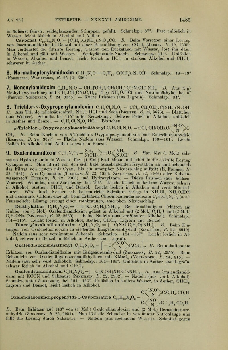 in äufserst feinen, seideglänzenden Schuppen gefällt. Schmelzp.: 87. Fast unlöslich in Wasser, leicht löslich in Alkohol und Aether. Carbonat C^IL^N^Oa = [C,,H,,.C(NH.;).N.O|.,CO. B. Beim Versetzen einer Lösung von Isocapramidoxim in Benzol mit einer Bcnzollösung von COCl., (Jacobv, B. 19, 1505\ Man verdunstet die liltrirte Lösung, wäsclit den Rückstand-mit Wasser, löst ihn dann in Alkohol und fällt mit Wasser. — Seideglänzende Nadeln. Schmelzp.: 114. Unlöslich in Wasser, Alkalien und Benzol, leicht löslich in HCl, in starkem Alkohol und CHCl.^, schwerer in Aether. 6. Normalheptenylamidoxim c,H,eN.,0 = C6H,3.C(NH2).N.OH. Schmelzp.: 48-49 (FoRSELLEs, Wahlforss, B. 25 [2] 636). 7. Nonenylamidoxim c,H,„N.,o = CH3.[CH.j,.CH(CH,).Cf:N.OH).NH2. b. Aus (2 g) Methylhexylcarbincyanid CH.,.CH(CN).0gH,3, (lg) NH.Ö.HCl uni Natriumäthylat bei 0 (Freund, Schönfeld, B. 24, 3355). — Kurze Prismen (aus Ligroin). Schmelzp.: 84. 8. Trichlor-«-Oxypropenylamidoxim c.h.ci^na = cci,.ch(OH).C(NH,):N.opl B. Aus Triehlormilchsäurenitril, NH3O HCl und Soda (Richter, B. 24, 3676). — Blättchen (aus Wasser). Schmilzt bei 145 unter Zerzetzung. Schwer löslich in Alkohol, unlöslich in Aether und Benzol. — C3H5CI,N,0,.HC1. Blättchen. />Trichlor-«-Oxypropeny]azoximäthenyl C.H^ClgN.Oa = CCl3.CH(0H).c/^^\c. CH3. B. Beim Kochen von j3-Trichlor-a-Oxypropenylamidoxim mit Essigsäureanhydrid (Richter, B. 24, 8677). — Flache Nadeln (aus Wasser). Schmelzp.: 160—161. Leicht löslich in Alkohol und Aether schwer in Benzol. 9. Oxalendiamidoxim c,H,N,o, = ^^2jj^^c.c/^5^jj. b. Man löst (i Mol.) saiz- saures Hydroxylamin in Wasser, fügt (1 Mol.) Kali hinzu und leitet in die eiskalte Lösung Cyangas ein. Man filtrirt von den sich bald ausscheidenden Krystallen ab und behandelt das Filtrat von neuem mit Cyan, bis ein amorpher Niederschlag auftritt |E. Fischer, B. 22, 1931). Aus Cyananilin (Tiemann, B. 22, 1936; Zinkeisen, B. 22, 2946) oder Rubeaii- wasserstofF (Ei-hraim, B. 22, 2306) und Hydroxylamin. — Dicke Prismen (aus heifsem Wasser). Schmilzt, unter Zersetzung, bei 196. Leicht löslich in iieil'sem Wasser, schwi'r in Alkohol, Aether, CHCI3 und Benzol. Leicht löslich in Alkalien und vcrd. Mineral- säuren. Wird durch Kochen mit koncentrirter Salzsäure zerlegt in NH^Cl, NH.,0.HC1 und Oxalsäure. Chloral erzeugt, beim Erhitzen, Chloraloxalendiamidoxim CgHjClgN4Ö^ (s.u.). FEHj-iNo'sche Lösung erzeugt einen rothbraunen, amorphen Niederschlag. Diäthyläther CeHi4N402 = [—C(N.O.C3H5).NH2l,. Bei dreistündigem Erhitzen am Kühler von (1 Mol.) Oxalendiamidoxim, gelöst in Alkohol mit (2 Mol.) C^H^J und (2 Mol.) C^HgONa (Zinkeisen, B. 22, 2950). — Feine Nadeln (aus verdünntem Alkohol). Schmelzp.: 114—115. Leicht löslich in Alkohol, Aether, CHCl.^, Ligroin und Benzol. Diacetyloxalendiamidoxim CeH.oN^O^ = [—C(N.Ü.C.,H30).NHJ,. B. Beim Ein- tragen von Oxalendiamidoxim in siedendes Essigsäureanhydrid (Zinkeisrn, B. 22, 2949). — Nadeln (aus sehr verdünntem Alkohol) Schmelzp.: 184 — 187. Leicht löslich in Al- kohol, schwer in Benzol, unlöslich in Aether und Ligroin. Oxalendiazoximdiäthenyl CeHgN^O., = f-C^^j;f^^C.CH3l,. B. Bei anhaltendem Erhitzen von Oxalendiamidoxim mit Essigsäureanhydrid (Zinkeisen, B. 22, 2950). Beim Behandeln von Oxalendihydrazoximdiäthyliden mit KMn04 (Vorländer, B. 24, 815). — Nadeln (aus sehr verd. Alkohol). Schmelzp.: 164—165. Unlöslich in Aether und Ligroin, schwer löslich in Alkohol und CHCI3. Oxalendiuramidoxim C^HgNsO^ = [—C(N.OH)NH.CO.NH,],. B. Aus 0.\-alendiamid- oxim mit KCON und Salzsäure (Zinkeisen, B. 22, 2952). — Nadeln (aus verd. Alkohol). Schmilzt, unter Zersetzung, bei 191 — 192. Unlöslich in kaltem Wasser, in Aether, CHCig, Ligroin und Benzol, leicht löslich in Alkohol. c/^j^^\c.aH4.co,H Oxalendiazoximdipropenyldi-w-Carbonsäure C,(,HjuN40b= • \,^^ C<(^jJ^\C.C,H,CO,H B. Beim Erhitzen auf 140 von (1 Mol.) Oxalendiamidoxim und (2 Mol.) Bernsteinsäure- anhydrid (Zinkeisen, B. 22, 2951). Man löst die Schmelze in verdünnter Natronlauge und i'ällt die Lösung durch Salzsäure. — Nadeln (aus siedendein Wasser). Schmilzt gegen